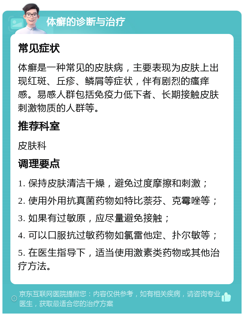 体癣的诊断与治疗 常见症状 体癣是一种常见的皮肤病，主要表现为皮肤上出现红斑、丘疹、鳞屑等症状，伴有剧烈的瘙痒感。易感人群包括免疫力低下者、长期接触皮肤刺激物质的人群等。 推荐科室 皮肤科 调理要点 1. 保持皮肤清洁干燥，避免过度摩擦和刺激； 2. 使用外用抗真菌药物如特比萘芬、克霉唑等； 3. 如果有过敏原，应尽量避免接触； 4. 可以口服抗过敏药物如氯雷他定、扑尔敏等； 5. 在医生指导下，适当使用激素类药物或其他治疗方法。