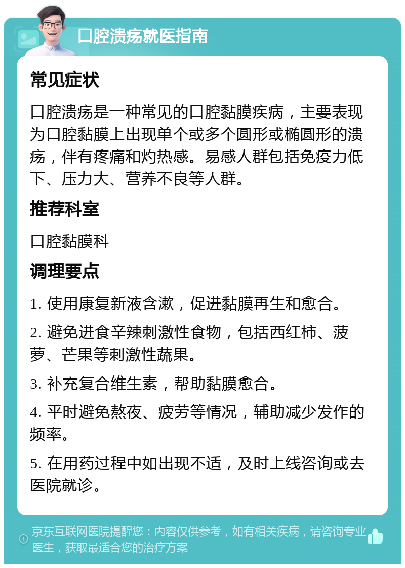 口腔溃疡就医指南 常见症状 口腔溃疡是一种常见的口腔黏膜疾病，主要表现为口腔黏膜上出现单个或多个圆形或椭圆形的溃疡，伴有疼痛和灼热感。易感人群包括免疫力低下、压力大、营养不良等人群。 推荐科室 口腔黏膜科 调理要点 1. 使用康复新液含漱，促进黏膜再生和愈合。 2. 避免进食辛辣刺激性食物，包括西红柿、菠萝、芒果等刺激性蔬果。 3. 补充复合维生素，帮助黏膜愈合。 4. 平时避免熬夜、疲劳等情况，辅助减少发作的频率。 5. 在用药过程中如出现不适，及时上线咨询或去医院就诊。