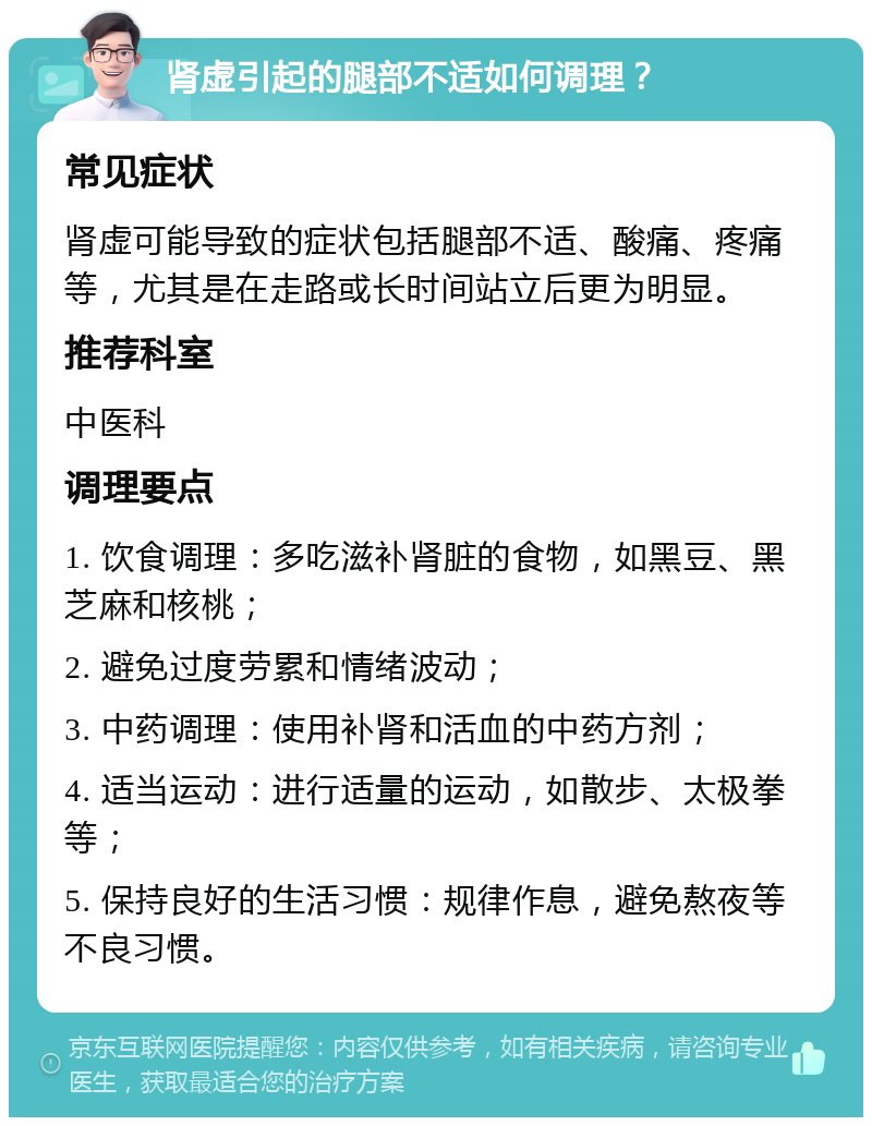 肾虚引起的腿部不适如何调理？ 常见症状 肾虚可能导致的症状包括腿部不适、酸痛、疼痛等，尤其是在走路或长时间站立后更为明显。 推荐科室 中医科 调理要点 1. 饮食调理：多吃滋补肾脏的食物，如黑豆、黑芝麻和核桃； 2. 避免过度劳累和情绪波动； 3. 中药调理：使用补肾和活血的中药方剂； 4. 适当运动：进行适量的运动，如散步、太极拳等； 5. 保持良好的生活习惯：规律作息，避免熬夜等不良习惯。