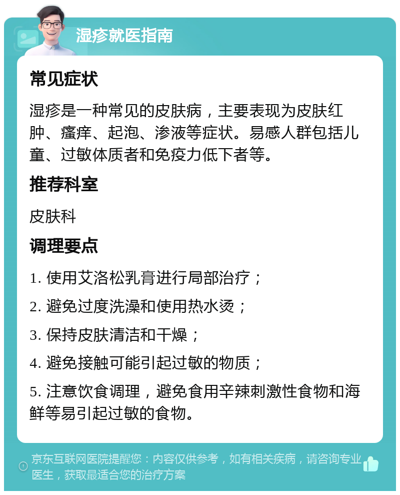 湿疹就医指南 常见症状 湿疹是一种常见的皮肤病，主要表现为皮肤红肿、瘙痒、起泡、渗液等症状。易感人群包括儿童、过敏体质者和免疫力低下者等。 推荐科室 皮肤科 调理要点 1. 使用艾洛松乳膏进行局部治疗； 2. 避免过度洗澡和使用热水烫； 3. 保持皮肤清洁和干燥； 4. 避免接触可能引起过敏的物质； 5. 注意饮食调理，避免食用辛辣刺激性食物和海鲜等易引起过敏的食物。