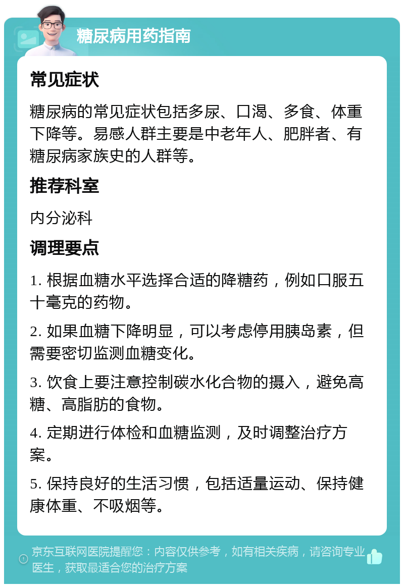 糖尿病用药指南 常见症状 糖尿病的常见症状包括多尿、口渴、多食、体重下降等。易感人群主要是中老年人、肥胖者、有糖尿病家族史的人群等。 推荐科室 内分泌科 调理要点 1. 根据血糖水平选择合适的降糖药，例如口服五十毫克的药物。 2. 如果血糖下降明显，可以考虑停用胰岛素，但需要密切监测血糖变化。 3. 饮食上要注意控制碳水化合物的摄入，避免高糖、高脂肪的食物。 4. 定期进行体检和血糖监测，及时调整治疗方案。 5. 保持良好的生活习惯，包括适量运动、保持健康体重、不吸烟等。