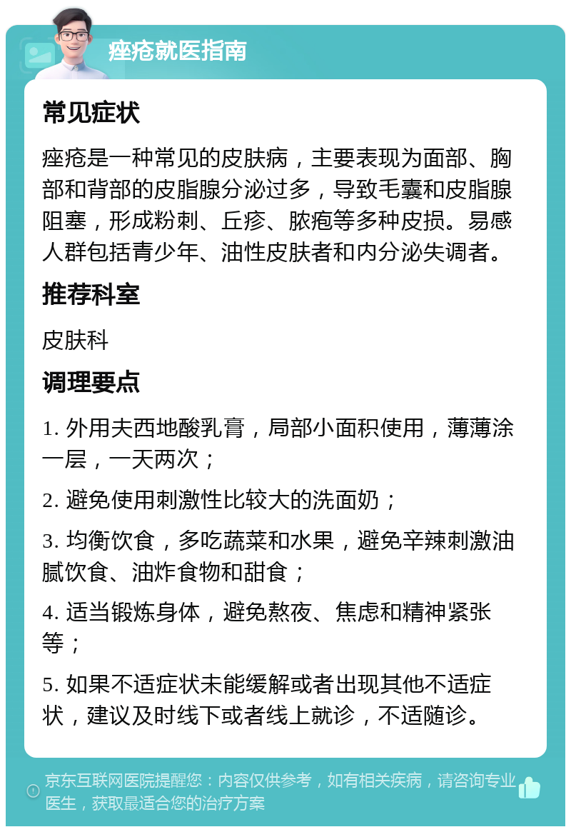 痤疮就医指南 常见症状 痤疮是一种常见的皮肤病，主要表现为面部、胸部和背部的皮脂腺分泌过多，导致毛囊和皮脂腺阻塞，形成粉刺、丘疹、脓疱等多种皮损。易感人群包括青少年、油性皮肤者和内分泌失调者。 推荐科室 皮肤科 调理要点 1. 外用夫西地酸乳膏，局部小面积使用，薄薄涂一层，一天两次； 2. 避免使用刺激性比较大的洗面奶； 3. 均衡饮食，多吃蔬菜和水果，避免辛辣刺激油腻饮食、油炸食物和甜食； 4. 适当锻炼身体，避免熬夜、焦虑和精神紧张等； 5. 如果不适症状未能缓解或者出现其他不适症状，建议及时线下或者线上就诊，不适随诊。