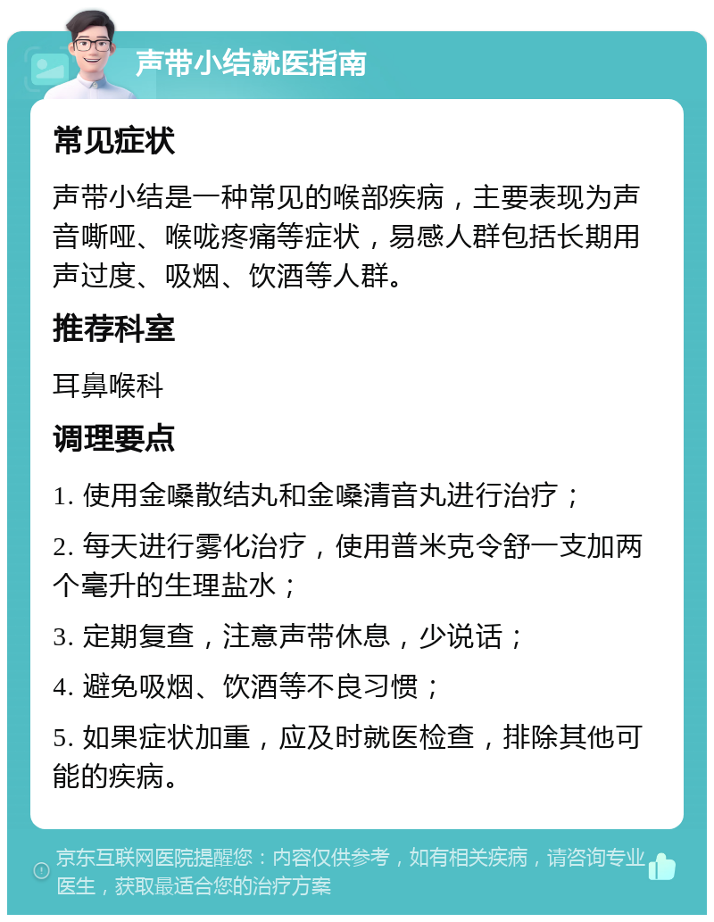 声带小结就医指南 常见症状 声带小结是一种常见的喉部疾病，主要表现为声音嘶哑、喉咙疼痛等症状，易感人群包括长期用声过度、吸烟、饮酒等人群。 推荐科室 耳鼻喉科 调理要点 1. 使用金嗓散结丸和金嗓清音丸进行治疗； 2. 每天进行雾化治疗，使用普米克令舒一支加两个毫升的生理盐水； 3. 定期复查，注意声带休息，少说话； 4. 避免吸烟、饮酒等不良习惯； 5. 如果症状加重，应及时就医检查，排除其他可能的疾病。