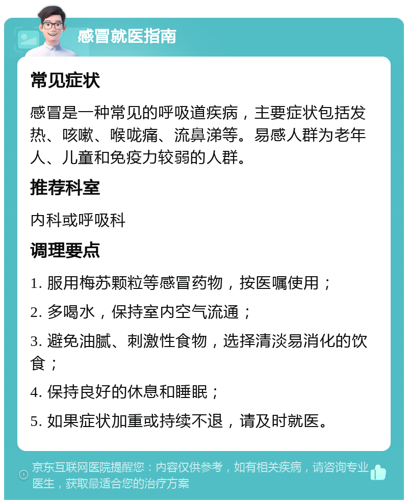 感冒就医指南 常见症状 感冒是一种常见的呼吸道疾病，主要症状包括发热、咳嗽、喉咙痛、流鼻涕等。易感人群为老年人、儿童和免疫力较弱的人群。 推荐科室 内科或呼吸科 调理要点 1. 服用梅苏颗粒等感冒药物，按医嘱使用； 2. 多喝水，保持室内空气流通； 3. 避免油腻、刺激性食物，选择清淡易消化的饮食； 4. 保持良好的休息和睡眠； 5. 如果症状加重或持续不退，请及时就医。