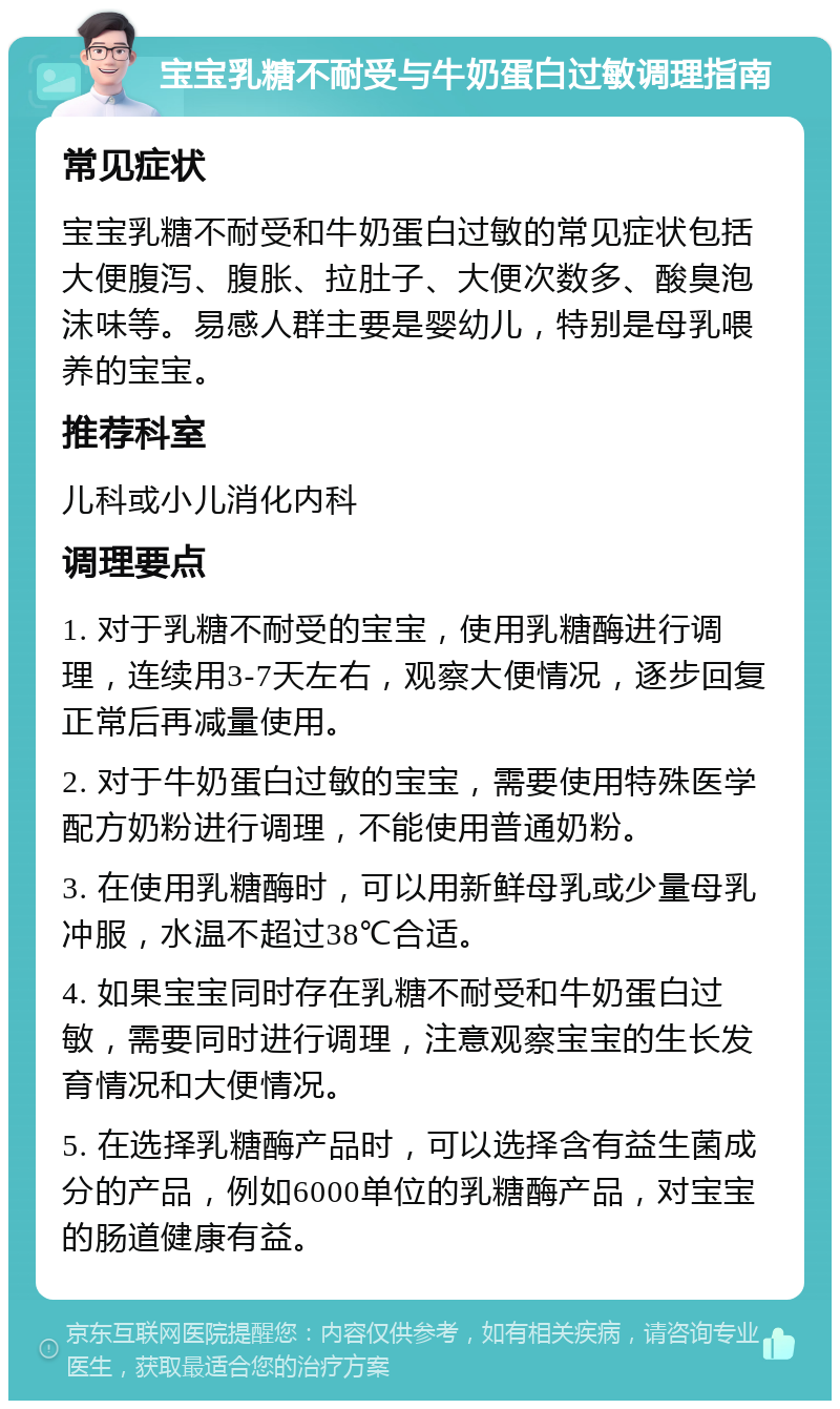 宝宝乳糖不耐受与牛奶蛋白过敏调理指南 常见症状 宝宝乳糖不耐受和牛奶蛋白过敏的常见症状包括大便腹泻、腹胀、拉肚子、大便次数多、酸臭泡沫味等。易感人群主要是婴幼儿，特别是母乳喂养的宝宝。 推荐科室 儿科或小儿消化内科 调理要点 1. 对于乳糖不耐受的宝宝，使用乳糖酶进行调理，连续用3-7天左右，观察大便情况，逐步回复正常后再减量使用。 2. 对于牛奶蛋白过敏的宝宝，需要使用特殊医学配方奶粉进行调理，不能使用普通奶粉。 3. 在使用乳糖酶时，可以用新鲜母乳或少量母乳冲服，水温不超过38℃合适。 4. 如果宝宝同时存在乳糖不耐受和牛奶蛋白过敏，需要同时进行调理，注意观察宝宝的生长发育情况和大便情况。 5. 在选择乳糖酶产品时，可以选择含有益生菌成分的产品，例如6000单位的乳糖酶产品，对宝宝的肠道健康有益。