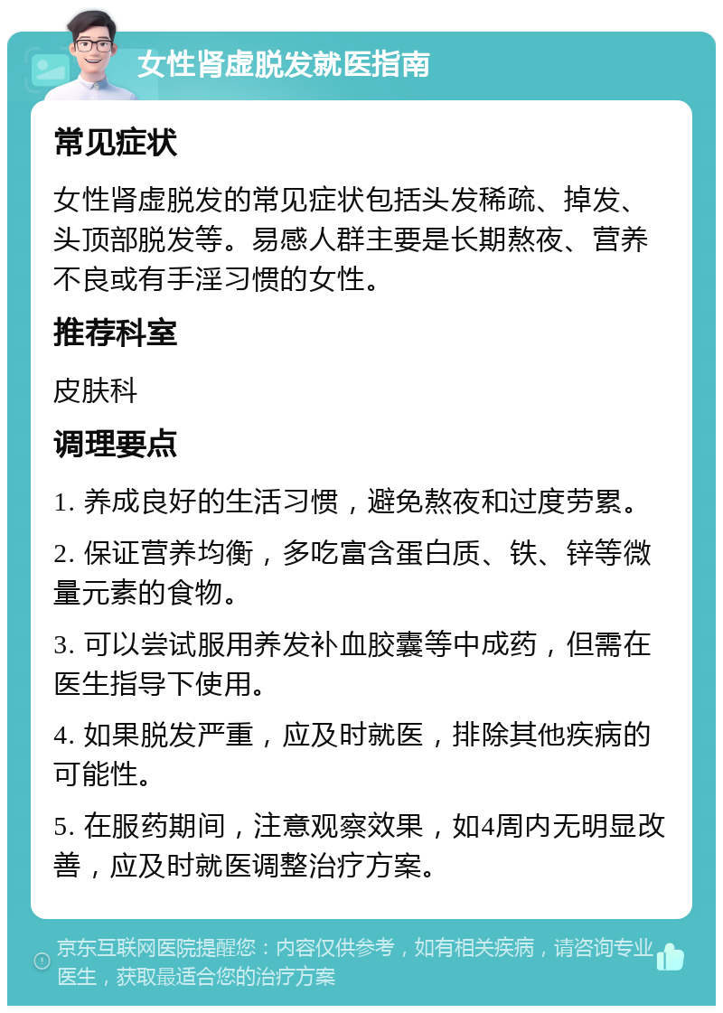 女性肾虚脱发就医指南 常见症状 女性肾虚脱发的常见症状包括头发稀疏、掉发、头顶部脱发等。易感人群主要是长期熬夜、营养不良或有手淫习惯的女性。 推荐科室 皮肤科 调理要点 1. 养成良好的生活习惯，避免熬夜和过度劳累。 2. 保证营养均衡，多吃富含蛋白质、铁、锌等微量元素的食物。 3. 可以尝试服用养发补血胶囊等中成药，但需在医生指导下使用。 4. 如果脱发严重，应及时就医，排除其他疾病的可能性。 5. 在服药期间，注意观察效果，如4周内无明显改善，应及时就医调整治疗方案。