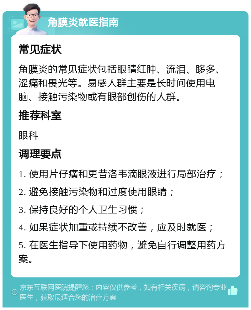 角膜炎就医指南 常见症状 角膜炎的常见症状包括眼睛红肿、流泪、眵多、涩痛和畏光等。易感人群主要是长时间使用电脑、接触污染物或有眼部创伤的人群。 推荐科室 眼科 调理要点 1. 使用片仔癀和更昔洛韦滴眼液进行局部治疗； 2. 避免接触污染物和过度使用眼睛； 3. 保持良好的个人卫生习惯； 4. 如果症状加重或持续不改善，应及时就医； 5. 在医生指导下使用药物，避免自行调整用药方案。