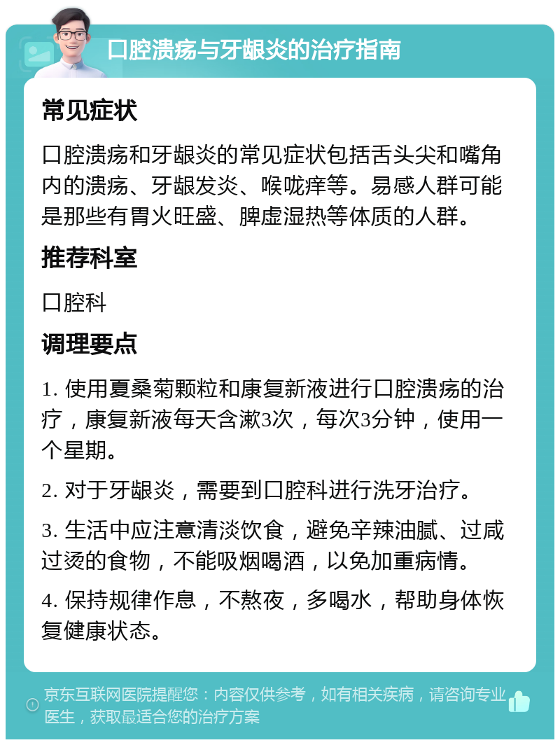 口腔溃疡与牙龈炎的治疗指南 常见症状 口腔溃疡和牙龈炎的常见症状包括舌头尖和嘴角内的溃疡、牙龈发炎、喉咙痒等。易感人群可能是那些有胃火旺盛、脾虚湿热等体质的人群。 推荐科室 口腔科 调理要点 1. 使用夏桑菊颗粒和康复新液进行口腔溃疡的治疗，康复新液每天含漱3次，每次3分钟，使用一个星期。 2. 对于牙龈炎，需要到口腔科进行洗牙治疗。 3. 生活中应注意清淡饮食，避免辛辣油腻、过咸过烫的食物，不能吸烟喝酒，以免加重病情。 4. 保持规律作息，不熬夜，多喝水，帮助身体恢复健康状态。