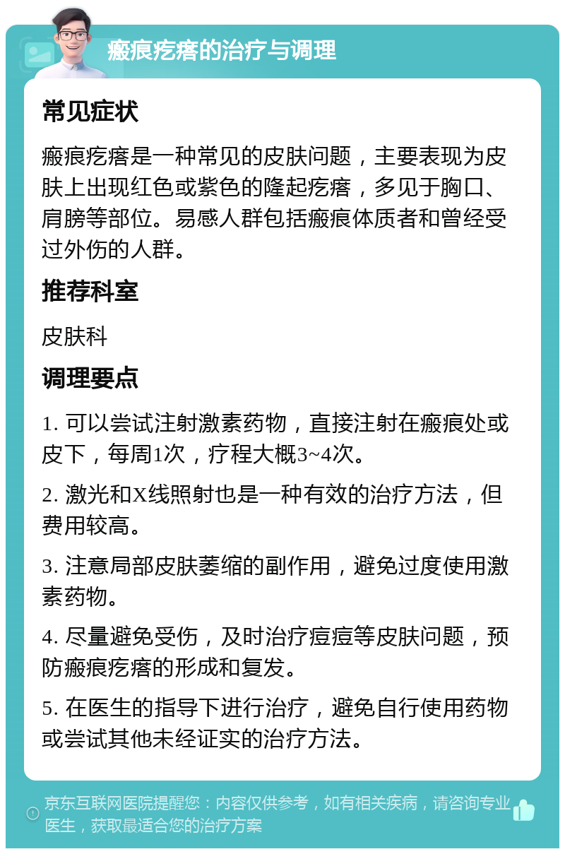 瘢痕疙瘩的治疗与调理 常见症状 瘢痕疙瘩是一种常见的皮肤问题，主要表现为皮肤上出现红色或紫色的隆起疙瘩，多见于胸口、肩膀等部位。易感人群包括瘢痕体质者和曾经受过外伤的人群。 推荐科室 皮肤科 调理要点 1. 可以尝试注射激素药物，直接注射在瘢痕处或皮下，每周1次，疗程大概3~4次。 2. 激光和X线照射也是一种有效的治疗方法，但费用较高。 3. 注意局部皮肤萎缩的副作用，避免过度使用激素药物。 4. 尽量避免受伤，及时治疗痘痘等皮肤问题，预防瘢痕疙瘩的形成和复发。 5. 在医生的指导下进行治疗，避免自行使用药物或尝试其他未经证实的治疗方法。