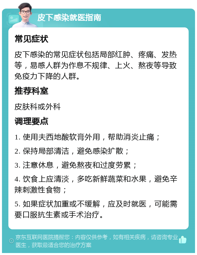 皮下感染就医指南 常见症状 皮下感染的常见症状包括局部红肿、疼痛、发热等，易感人群为作息不规律、上火、熬夜等导致免疫力下降的人群。 推荐科室 皮肤科或外科 调理要点 1. 使用夫西地酸软膏外用，帮助消炎止痛； 2. 保持局部清洁，避免感染扩散； 3. 注意休息，避免熬夜和过度劳累； 4. 饮食上应清淡，多吃新鲜蔬菜和水果，避免辛辣刺激性食物； 5. 如果症状加重或不缓解，应及时就医，可能需要口服抗生素或手术治疗。