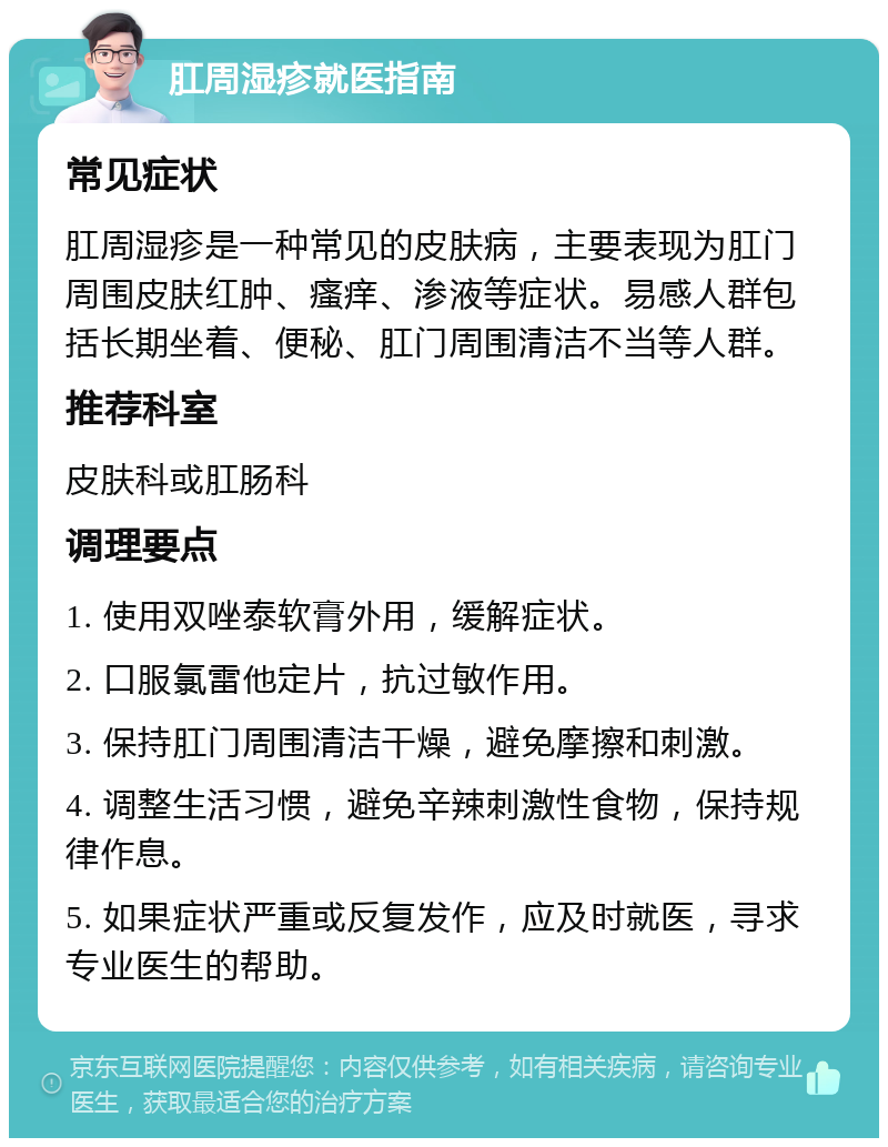 肛周湿疹就医指南 常见症状 肛周湿疹是一种常见的皮肤病，主要表现为肛门周围皮肤红肿、瘙痒、渗液等症状。易感人群包括长期坐着、便秘、肛门周围清洁不当等人群。 推荐科室 皮肤科或肛肠科 调理要点 1. 使用双唑泰软膏外用，缓解症状。 2. 口服氯雷他定片，抗过敏作用。 3. 保持肛门周围清洁干燥，避免摩擦和刺激。 4. 调整生活习惯，避免辛辣刺激性食物，保持规律作息。 5. 如果症状严重或反复发作，应及时就医，寻求专业医生的帮助。