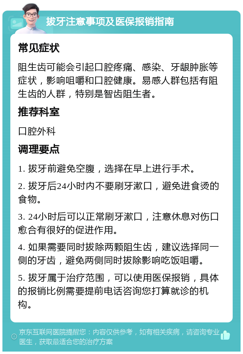 拔牙注意事项及医保报销指南 常见症状 阻生齿可能会引起口腔疼痛、感染、牙龈肿胀等症状，影响咀嚼和口腔健康。易感人群包括有阻生齿的人群，特别是智齿阻生者。 推荐科室 口腔外科 调理要点 1. 拔牙前避免空腹，选择在早上进行手术。 2. 拔牙后24小时内不要刷牙漱口，避免进食烫的食物。 3. 24小时后可以正常刷牙漱口，注意休息对伤口愈合有很好的促进作用。 4. 如果需要同时拔除两颗阻生齿，建议选择同一侧的牙齿，避免两侧同时拔除影响吃饭咀嚼。 5. 拔牙属于治疗范围，可以使用医保报销，具体的报销比例需要提前电话咨询您打算就诊的机构。