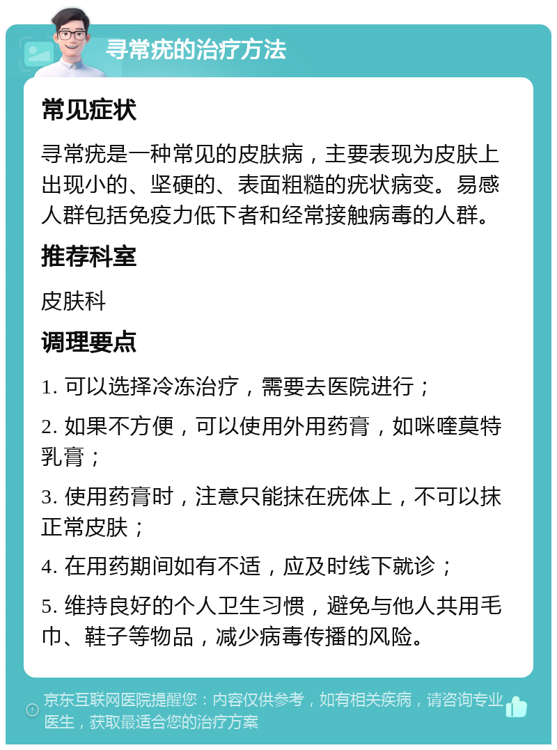 寻常疣的治疗方法 常见症状 寻常疣是一种常见的皮肤病，主要表现为皮肤上出现小的、坚硬的、表面粗糙的疣状病变。易感人群包括免疫力低下者和经常接触病毒的人群。 推荐科室 皮肤科 调理要点 1. 可以选择冷冻治疗，需要去医院进行； 2. 如果不方便，可以使用外用药膏，如咪喹莫特乳膏； 3. 使用药膏时，注意只能抹在疣体上，不可以抹正常皮肤； 4. 在用药期间如有不适，应及时线下就诊； 5. 维持良好的个人卫生习惯，避免与他人共用毛巾、鞋子等物品，减少病毒传播的风险。