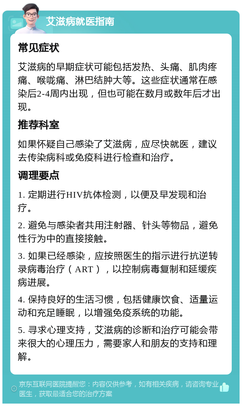 艾滋病就医指南 常见症状 艾滋病的早期症状可能包括发热、头痛、肌肉疼痛、喉咙痛、淋巴结肿大等。这些症状通常在感染后2-4周内出现，但也可能在数月或数年后才出现。 推荐科室 如果怀疑自己感染了艾滋病，应尽快就医，建议去传染病科或免疫科进行检查和治疗。 调理要点 1. 定期进行HIV抗体检测，以便及早发现和治疗。 2. 避免与感染者共用注射器、针头等物品，避免性行为中的直接接触。 3. 如果已经感染，应按照医生的指示进行抗逆转录病毒治疗（ART），以控制病毒复制和延缓疾病进展。 4. 保持良好的生活习惯，包括健康饮食、适量运动和充足睡眠，以增强免疫系统的功能。 5. 寻求心理支持，艾滋病的诊断和治疗可能会带来很大的心理压力，需要家人和朋友的支持和理解。