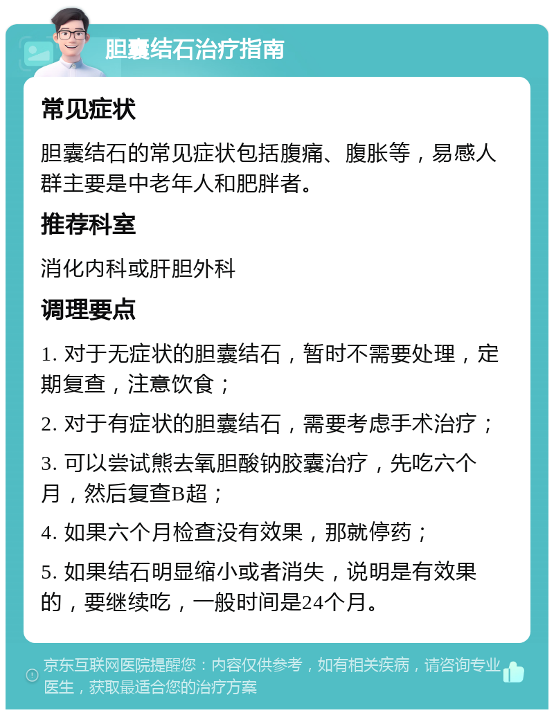 胆囊结石治疗指南 常见症状 胆囊结石的常见症状包括腹痛、腹胀等，易感人群主要是中老年人和肥胖者。 推荐科室 消化内科或肝胆外科 调理要点 1. 对于无症状的胆囊结石，暂时不需要处理，定期复查，注意饮食； 2. 对于有症状的胆囊结石，需要考虑手术治疗； 3. 可以尝试熊去氧胆酸钠胶囊治疗，先吃六个月，然后复查B超； 4. 如果六个月检查没有效果，那就停药； 5. 如果结石明显缩小或者消失，说明是有效果的，要继续吃，一般时间是24个月。