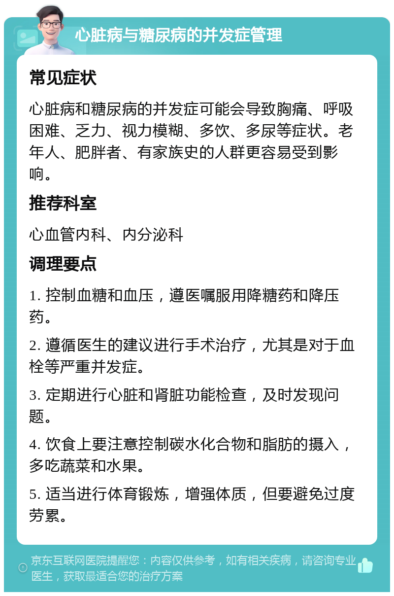 心脏病与糖尿病的并发症管理 常见症状 心脏病和糖尿病的并发症可能会导致胸痛、呼吸困难、乏力、视力模糊、多饮、多尿等症状。老年人、肥胖者、有家族史的人群更容易受到影响。 推荐科室 心血管内科、内分泌科 调理要点 1. 控制血糖和血压，遵医嘱服用降糖药和降压药。 2. 遵循医生的建议进行手术治疗，尤其是对于血栓等严重并发症。 3. 定期进行心脏和肾脏功能检查，及时发现问题。 4. 饮食上要注意控制碳水化合物和脂肪的摄入，多吃蔬菜和水果。 5. 适当进行体育锻炼，增强体质，但要避免过度劳累。