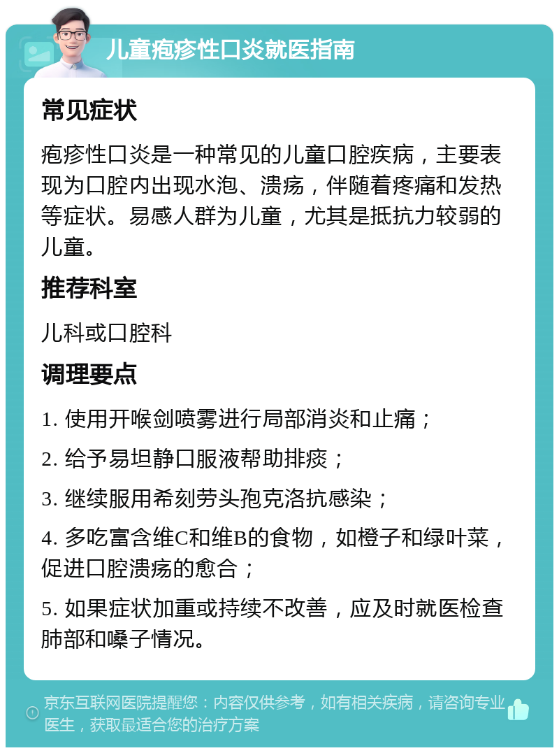 儿童疱疹性口炎就医指南 常见症状 疱疹性口炎是一种常见的儿童口腔疾病，主要表现为口腔内出现水泡、溃疡，伴随着疼痛和发热等症状。易感人群为儿童，尤其是抵抗力较弱的儿童。 推荐科室 儿科或口腔科 调理要点 1. 使用开喉剑喷雾进行局部消炎和止痛； 2. 给予易坦静口服液帮助排痰； 3. 继续服用希刻劳头孢克洛抗感染； 4. 多吃富含维C和维B的食物，如橙子和绿叶菜，促进口腔溃疡的愈合； 5. 如果症状加重或持续不改善，应及时就医检查肺部和嗓子情况。