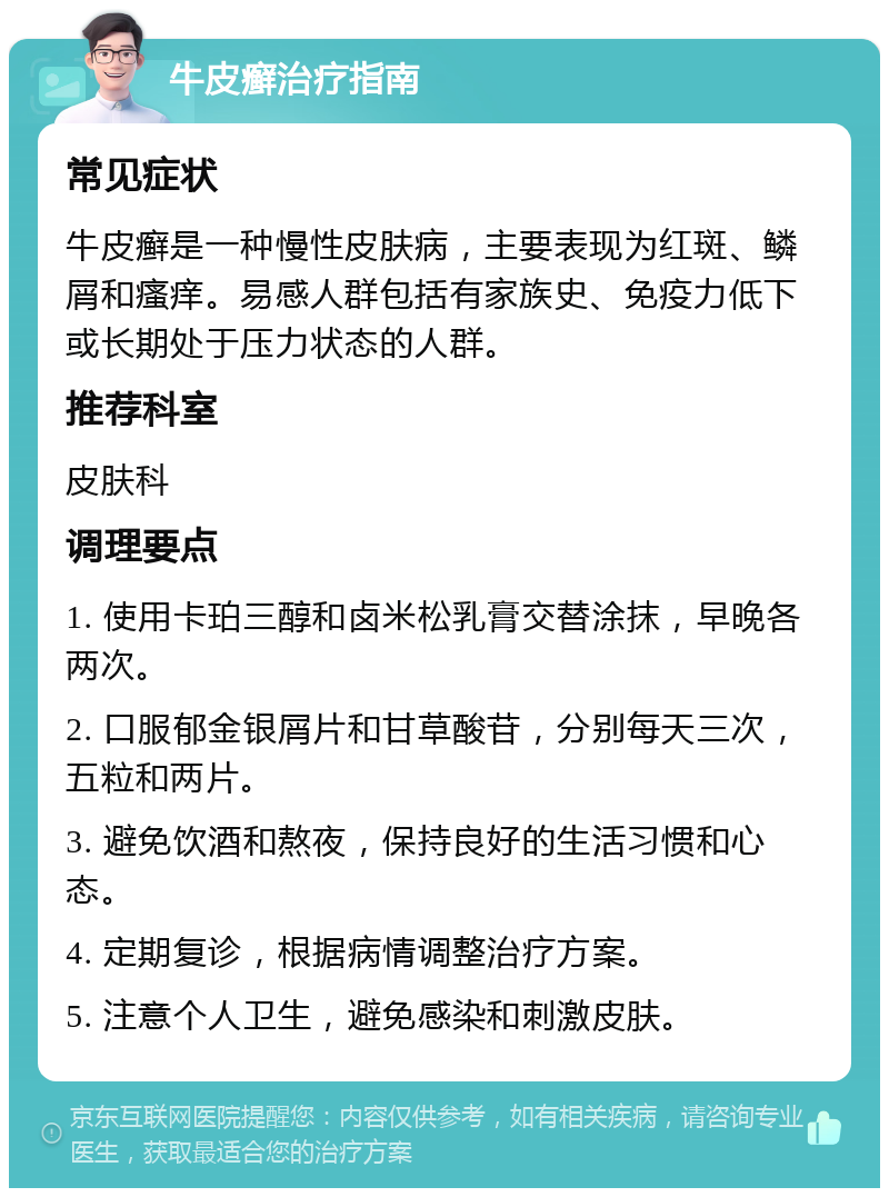 牛皮癣治疗指南 常见症状 牛皮癣是一种慢性皮肤病，主要表现为红斑、鳞屑和瘙痒。易感人群包括有家族史、免疫力低下或长期处于压力状态的人群。 推荐科室 皮肤科 调理要点 1. 使用卡珀三醇和卤米松乳膏交替涂抹，早晚各两次。 2. 口服郁金银屑片和甘草酸苷，分别每天三次，五粒和两片。 3. 避免饮酒和熬夜，保持良好的生活习惯和心态。 4. 定期复诊，根据病情调整治疗方案。 5. 注意个人卫生，避免感染和刺激皮肤。