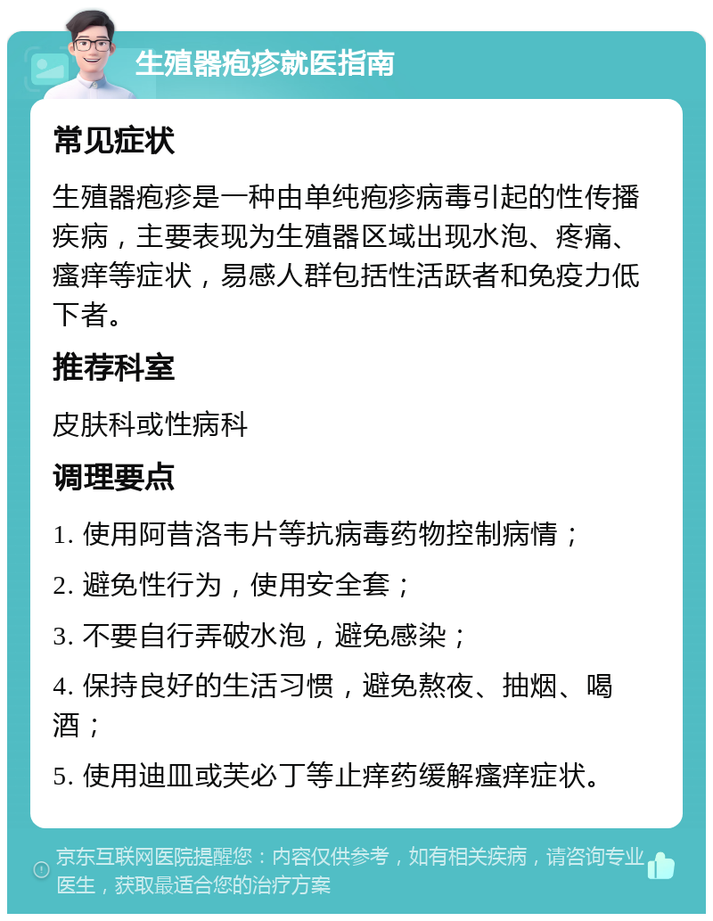 生殖器疱疹就医指南 常见症状 生殖器疱疹是一种由单纯疱疹病毒引起的性传播疾病，主要表现为生殖器区域出现水泡、疼痛、瘙痒等症状，易感人群包括性活跃者和免疫力低下者。 推荐科室 皮肤科或性病科 调理要点 1. 使用阿昔洛韦片等抗病毒药物控制病情； 2. 避免性行为，使用安全套； 3. 不要自行弄破水泡，避免感染； 4. 保持良好的生活习惯，避免熬夜、抽烟、喝酒； 5. 使用迪皿或芙必丁等止痒药缓解瘙痒症状。