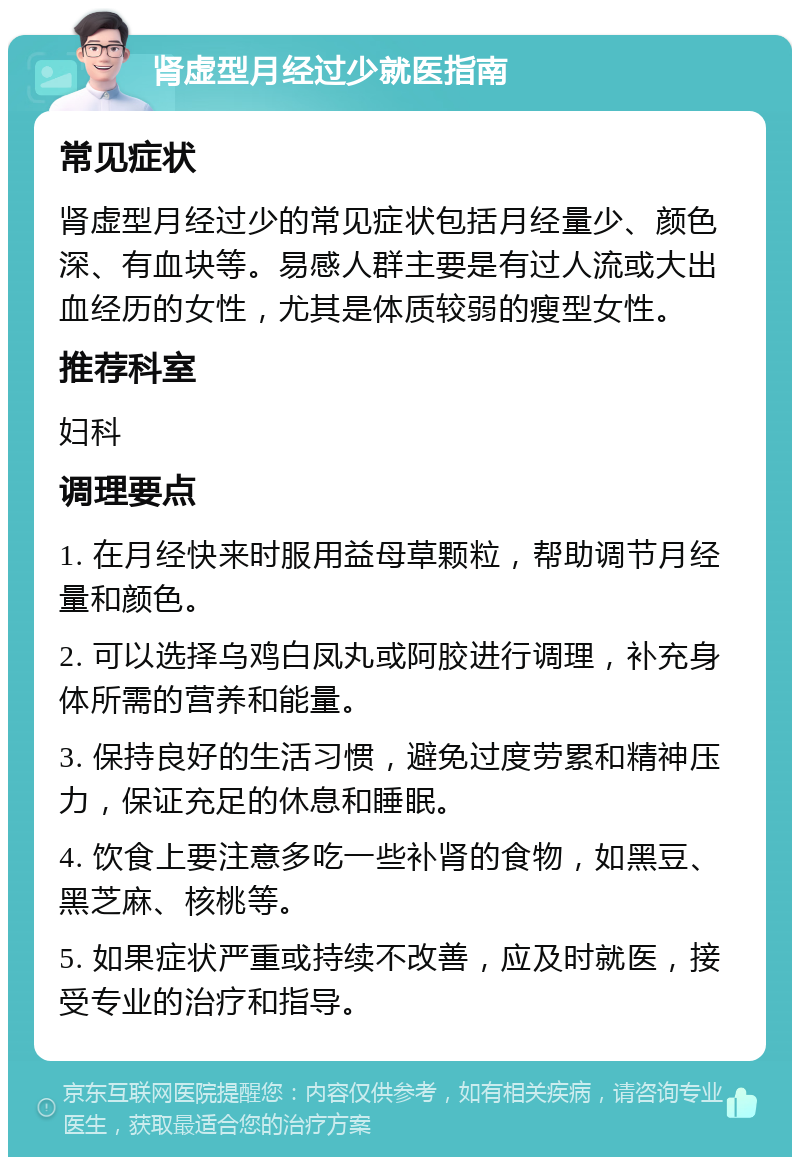 肾虚型月经过少就医指南 常见症状 肾虚型月经过少的常见症状包括月经量少、颜色深、有血块等。易感人群主要是有过人流或大出血经历的女性，尤其是体质较弱的瘦型女性。 推荐科室 妇科 调理要点 1. 在月经快来时服用益母草颗粒，帮助调节月经量和颜色。 2. 可以选择乌鸡白凤丸或阿胶进行调理，补充身体所需的营养和能量。 3. 保持良好的生活习惯，避免过度劳累和精神压力，保证充足的休息和睡眠。 4. 饮食上要注意多吃一些补肾的食物，如黑豆、黑芝麻、核桃等。 5. 如果症状严重或持续不改善，应及时就医，接受专业的治疗和指导。