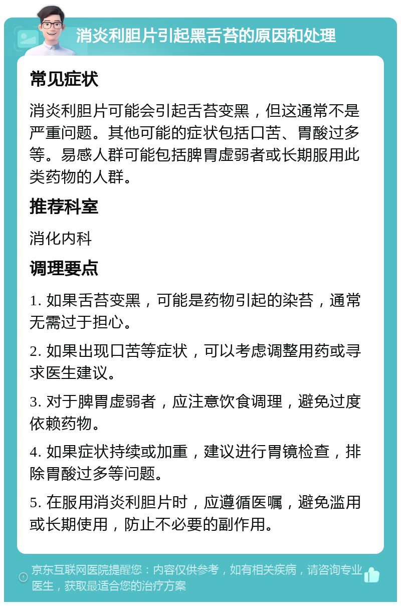 消炎利胆片引起黑舌苔的原因和处理 常见症状 消炎利胆片可能会引起舌苔变黑，但这通常不是严重问题。其他可能的症状包括口苦、胃酸过多等。易感人群可能包括脾胃虚弱者或长期服用此类药物的人群。 推荐科室 消化内科 调理要点 1. 如果舌苔变黑，可能是药物引起的染苔，通常无需过于担心。 2. 如果出现口苦等症状，可以考虑调整用药或寻求医生建议。 3. 对于脾胃虚弱者，应注意饮食调理，避免过度依赖药物。 4. 如果症状持续或加重，建议进行胃镜检查，排除胃酸过多等问题。 5. 在服用消炎利胆片时，应遵循医嘱，避免滥用或长期使用，防止不必要的副作用。