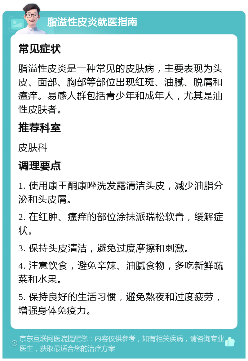 脂溢性皮炎就医指南 常见症状 脂溢性皮炎是一种常见的皮肤病，主要表现为头皮、面部、胸部等部位出现红斑、油腻、脱屑和瘙痒。易感人群包括青少年和成年人，尤其是油性皮肤者。 推荐科室 皮肤科 调理要点 1. 使用康王酮康唑洗发露清洁头皮，减少油脂分泌和头皮屑。 2. 在红肿、瘙痒的部位涂抹派瑞松软膏，缓解症状。 3. 保持头皮清洁，避免过度摩擦和刺激。 4. 注意饮食，避免辛辣、油腻食物，多吃新鲜蔬菜和水果。 5. 保持良好的生活习惯，避免熬夜和过度疲劳，增强身体免疫力。