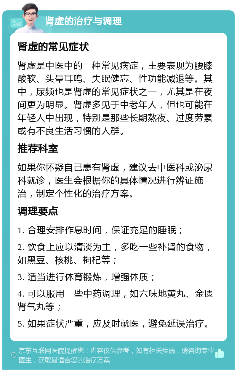 肾虚的治疗与调理 肾虚的常见症状 肾虚是中医中的一种常见病症，主要表现为腰膝酸软、头晕耳鸣、失眠健忘、性功能减退等。其中，尿频也是肾虚的常见症状之一，尤其是在夜间更为明显。肾虚多见于中老年人，但也可能在年轻人中出现，特别是那些长期熬夜、过度劳累或有不良生活习惯的人群。 推荐科室 如果你怀疑自己患有肾虚，建议去中医科或泌尿科就诊，医生会根据你的具体情况进行辨证施治，制定个性化的治疗方案。 调理要点 1. 合理安排作息时间，保证充足的睡眠； 2. 饮食上应以清淡为主，多吃一些补肾的食物，如黑豆、核桃、枸杞等； 3. 适当进行体育锻炼，增强体质； 4. 可以服用一些中药调理，如六味地黄丸、金匮肾气丸等； 5. 如果症状严重，应及时就医，避免延误治疗。