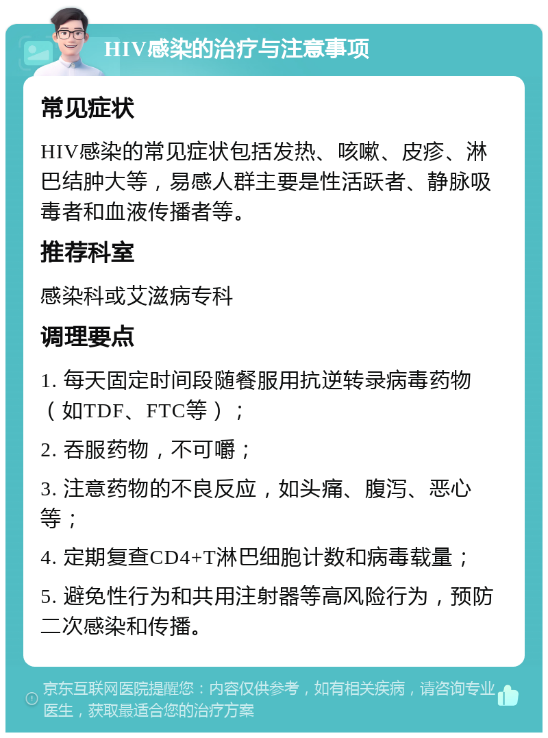 HIV感染的治疗与注意事项 常见症状 HIV感染的常见症状包括发热、咳嗽、皮疹、淋巴结肿大等，易感人群主要是性活跃者、静脉吸毒者和血液传播者等。 推荐科室 感染科或艾滋病专科 调理要点 1. 每天固定时间段随餐服用抗逆转录病毒药物（如TDF、FTC等）； 2. 吞服药物，不可嚼； 3. 注意药物的不良反应，如头痛、腹泻、恶心等； 4. 定期复查CD4+T淋巴细胞计数和病毒载量； 5. 避免性行为和共用注射器等高风险行为，预防二次感染和传播。