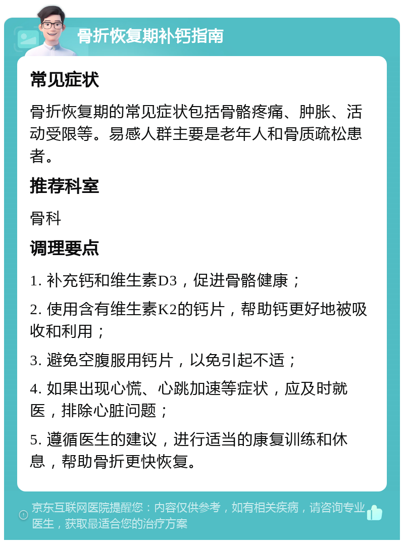 骨折恢复期补钙指南 常见症状 骨折恢复期的常见症状包括骨骼疼痛、肿胀、活动受限等。易感人群主要是老年人和骨质疏松患者。 推荐科室 骨科 调理要点 1. 补充钙和维生素D3，促进骨骼健康； 2. 使用含有维生素K2的钙片，帮助钙更好地被吸收和利用； 3. 避免空腹服用钙片，以免引起不适； 4. 如果出现心慌、心跳加速等症状，应及时就医，排除心脏问题； 5. 遵循医生的建议，进行适当的康复训练和休息，帮助骨折更快恢复。