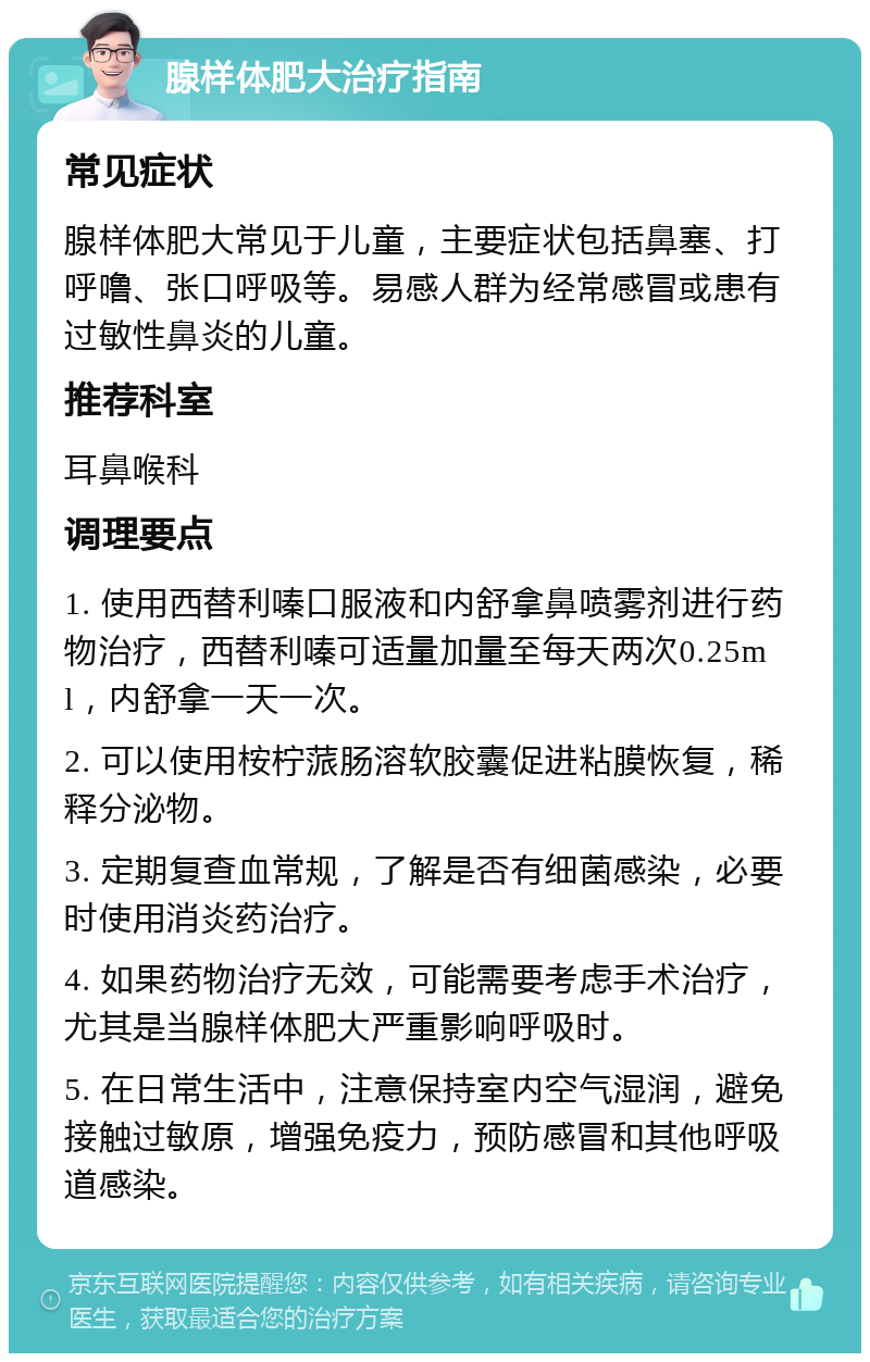 腺样体肥大治疗指南 常见症状 腺样体肥大常见于儿童，主要症状包括鼻塞、打呼噜、张口呼吸等。易感人群为经常感冒或患有过敏性鼻炎的儿童。 推荐科室 耳鼻喉科 调理要点 1. 使用西替利嗪口服液和内舒拿鼻喷雾剂进行药物治疗，西替利嗪可适量加量至每天两次0.25ml，内舒拿一天一次。 2. 可以使用桉柠蒎肠溶软胶囊促进粘膜恢复，稀释分泌物。 3. 定期复查血常规，了解是否有细菌感染，必要时使用消炎药治疗。 4. 如果药物治疗无效，可能需要考虑手术治疗，尤其是当腺样体肥大严重影响呼吸时。 5. 在日常生活中，注意保持室内空气湿润，避免接触过敏原，增强免疫力，预防感冒和其他呼吸道感染。