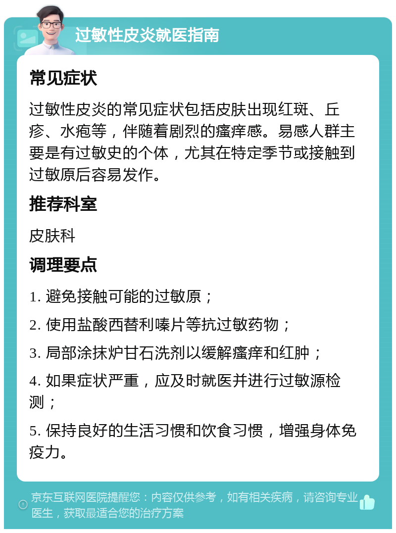 过敏性皮炎就医指南 常见症状 过敏性皮炎的常见症状包括皮肤出现红斑、丘疹、水疱等，伴随着剧烈的瘙痒感。易感人群主要是有过敏史的个体，尤其在特定季节或接触到过敏原后容易发作。 推荐科室 皮肤科 调理要点 1. 避免接触可能的过敏原； 2. 使用盐酸西替利嗪片等抗过敏药物； 3. 局部涂抹炉甘石洗剂以缓解瘙痒和红肿； 4. 如果症状严重，应及时就医并进行过敏源检测； 5. 保持良好的生活习惯和饮食习惯，增强身体免疫力。