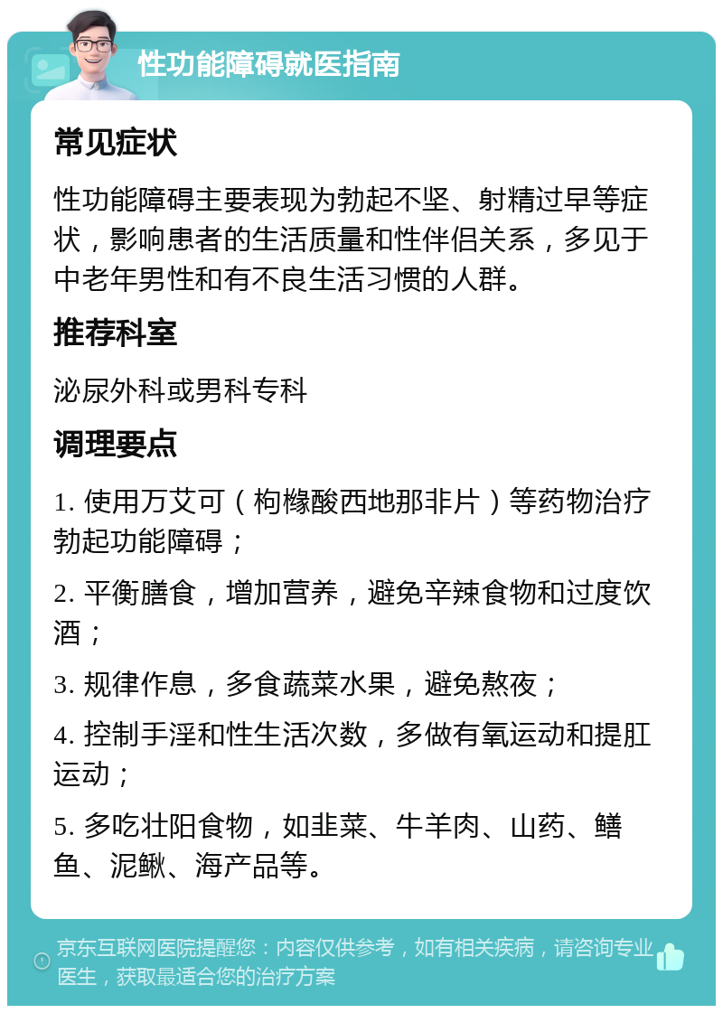 性功能障碍就医指南 常见症状 性功能障碍主要表现为勃起不坚、射精过早等症状，影响患者的生活质量和性伴侣关系，多见于中老年男性和有不良生活习惯的人群。 推荐科室 泌尿外科或男科专科 调理要点 1. 使用万艾可（枸橼酸西地那非片）等药物治疗勃起功能障碍； 2. 平衡膳食，增加营养，避免辛辣食物和过度饮酒； 3. 规律作息，多食蔬菜水果，避免熬夜； 4. 控制手淫和性生活次数，多做有氧运动和提肛运动； 5. 多吃壮阳食物，如韭菜、牛羊肉、山药、鳝鱼、泥鳅、海产品等。