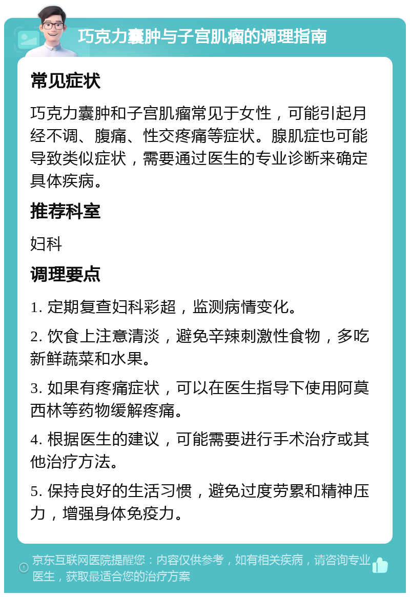 巧克力囊肿与子宫肌瘤的调理指南 常见症状 巧克力囊肿和子宫肌瘤常见于女性，可能引起月经不调、腹痛、性交疼痛等症状。腺肌症也可能导致类似症状，需要通过医生的专业诊断来确定具体疾病。 推荐科室 妇科 调理要点 1. 定期复查妇科彩超，监测病情变化。 2. 饮食上注意清淡，避免辛辣刺激性食物，多吃新鲜蔬菜和水果。 3. 如果有疼痛症状，可以在医生指导下使用阿莫西林等药物缓解疼痛。 4. 根据医生的建议，可能需要进行手术治疗或其他治疗方法。 5. 保持良好的生活习惯，避免过度劳累和精神压力，增强身体免疫力。