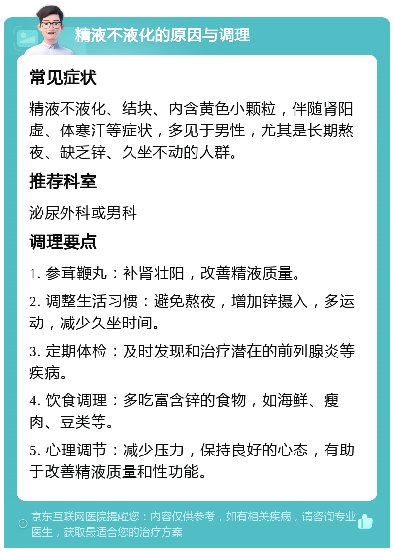 精液不液化的原因与调理 常见症状 精液不液化、结块、内含黄色小颗粒，伴随肾阳虚、体寒汗等症状，多见于男性，尤其是长期熬夜、缺乏锌、久坐不动的人群。 推荐科室 泌尿外科或男科 调理要点 1. 参茸鞭丸：补肾壮阳，改善精液质量。 2. 调整生活习惯：避免熬夜，增加锌摄入，多运动，减少久坐时间。 3. 定期体检：及时发现和治疗潜在的前列腺炎等疾病。 4. 饮食调理：多吃富含锌的食物，如海鲜、瘦肉、豆类等。 5. 心理调节：减少压力，保持良好的心态，有助于改善精液质量和性功能。