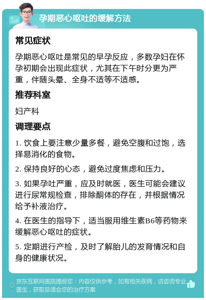 孕期恶心呕吐的缓解方法 常见症状 孕期恶心呕吐是常见的早孕反应，多数孕妇在怀孕初期会出现此症状，尤其在下午时分更为严重，伴随头晕、全身不适等不适感。 推荐科室 妇产科 调理要点 1. 饮食上要注意少量多餐，避免空腹和过饱，选择易消化的食物。 2. 保持良好的心态，避免过度焦虑和压力。 3. 如果孕吐严重，应及时就医，医生可能会建议进行尿常规检查，排除酮体的存在，并根据情况给予补液治疗。 4. 在医生的指导下，适当服用维生素B6等药物来缓解恶心呕吐的症状。 5. 定期进行产检，及时了解胎儿的发育情况和自身的健康状况。