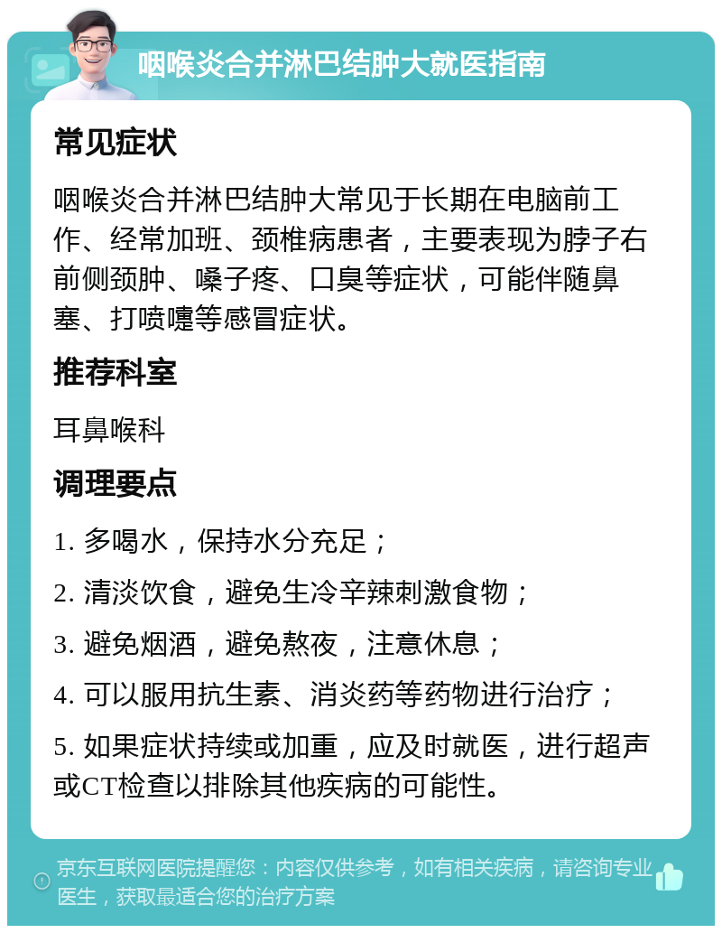 咽喉炎合并淋巴结肿大就医指南 常见症状 咽喉炎合并淋巴结肿大常见于长期在电脑前工作、经常加班、颈椎病患者，主要表现为脖子右前侧颈肿、嗓子疼、口臭等症状，可能伴随鼻塞、打喷嚏等感冒症状。 推荐科室 耳鼻喉科 调理要点 1. 多喝水，保持水分充足； 2. 清淡饮食，避免生冷辛辣刺激食物； 3. 避免烟酒，避免熬夜，注意休息； 4. 可以服用抗生素、消炎药等药物进行治疗； 5. 如果症状持续或加重，应及时就医，进行超声或CT检查以排除其他疾病的可能性。