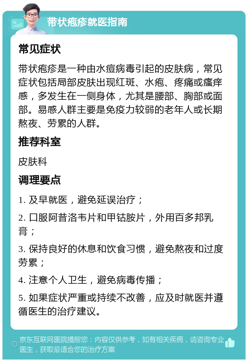 带状疱疹就医指南 常见症状 带状疱疹是一种由水痘病毒引起的皮肤病，常见症状包括局部皮肤出现红斑、水疱、疼痛或瘙痒感，多发生在一侧身体，尤其是腰部、胸部或面部。易感人群主要是免疫力较弱的老年人或长期熬夜、劳累的人群。 推荐科室 皮肤科 调理要点 1. 及早就医，避免延误治疗； 2. 口服阿昔洛韦片和甲钴胺片，外用百多邦乳膏； 3. 保持良好的休息和饮食习惯，避免熬夜和过度劳累； 4. 注意个人卫生，避免病毒传播； 5. 如果症状严重或持续不改善，应及时就医并遵循医生的治疗建议。