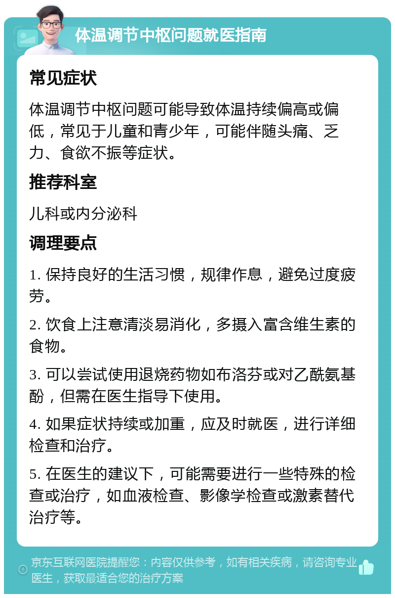 体温调节中枢问题就医指南 常见症状 体温调节中枢问题可能导致体温持续偏高或偏低，常见于儿童和青少年，可能伴随头痛、乏力、食欲不振等症状。 推荐科室 儿科或内分泌科 调理要点 1. 保持良好的生活习惯，规律作息，避免过度疲劳。 2. 饮食上注意清淡易消化，多摄入富含维生素的食物。 3. 可以尝试使用退烧药物如布洛芬或对乙酰氨基酚，但需在医生指导下使用。 4. 如果症状持续或加重，应及时就医，进行详细检查和治疗。 5. 在医生的建议下，可能需要进行一些特殊的检查或治疗，如血液检查、影像学检查或激素替代治疗等。