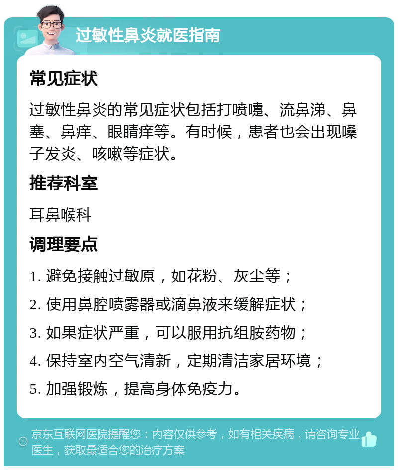 过敏性鼻炎就医指南 常见症状 过敏性鼻炎的常见症状包括打喷嚏、流鼻涕、鼻塞、鼻痒、眼睛痒等。有时候，患者也会出现嗓子发炎、咳嗽等症状。 推荐科室 耳鼻喉科 调理要点 1. 避免接触过敏原，如花粉、灰尘等； 2. 使用鼻腔喷雾器或滴鼻液来缓解症状； 3. 如果症状严重，可以服用抗组胺药物； 4. 保持室内空气清新，定期清洁家居环境； 5. 加强锻炼，提高身体免疫力。