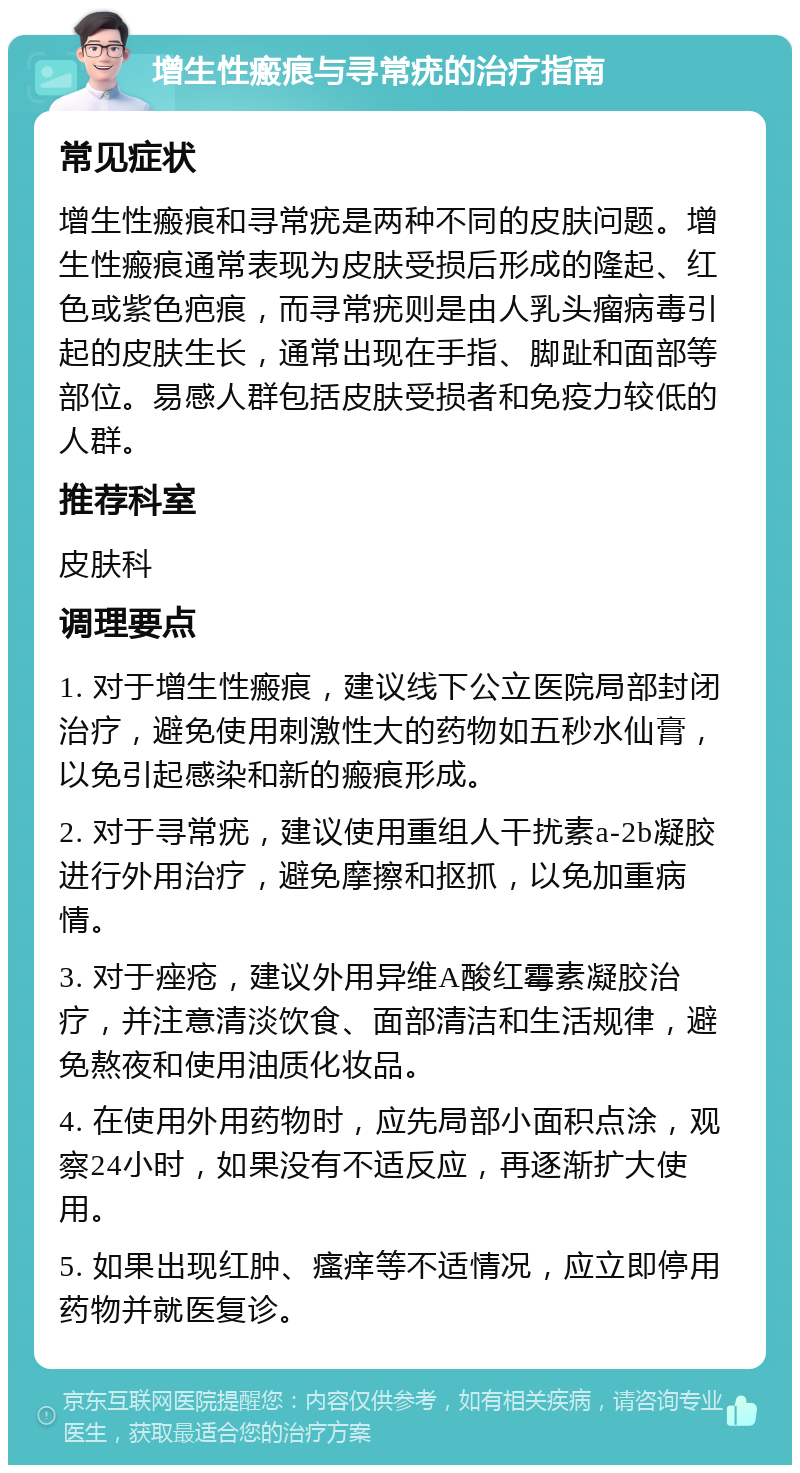 增生性瘢痕与寻常疣的治疗指南 常见症状 增生性瘢痕和寻常疣是两种不同的皮肤问题。增生性瘢痕通常表现为皮肤受损后形成的隆起、红色或紫色疤痕，而寻常疣则是由人乳头瘤病毒引起的皮肤生长，通常出现在手指、脚趾和面部等部位。易感人群包括皮肤受损者和免疫力较低的人群。 推荐科室 皮肤科 调理要点 1. 对于增生性瘢痕，建议线下公立医院局部封闭治疗，避免使用刺激性大的药物如五秒水仙膏，以免引起感染和新的瘢痕形成。 2. 对于寻常疣，建议使用重组人干扰素a-2b凝胶进行外用治疗，避免摩擦和抠抓，以免加重病情。 3. 对于痤疮，建议外用异维A酸红霉素凝胶治疗，并注意清淡饮食、面部清洁和生活规律，避免熬夜和使用油质化妆品。 4. 在使用外用药物时，应先局部小面积点涂，观察24小时，如果没有不适反应，再逐渐扩大使用。 5. 如果出现红肿、瘙痒等不适情况，应立即停用药物并就医复诊。