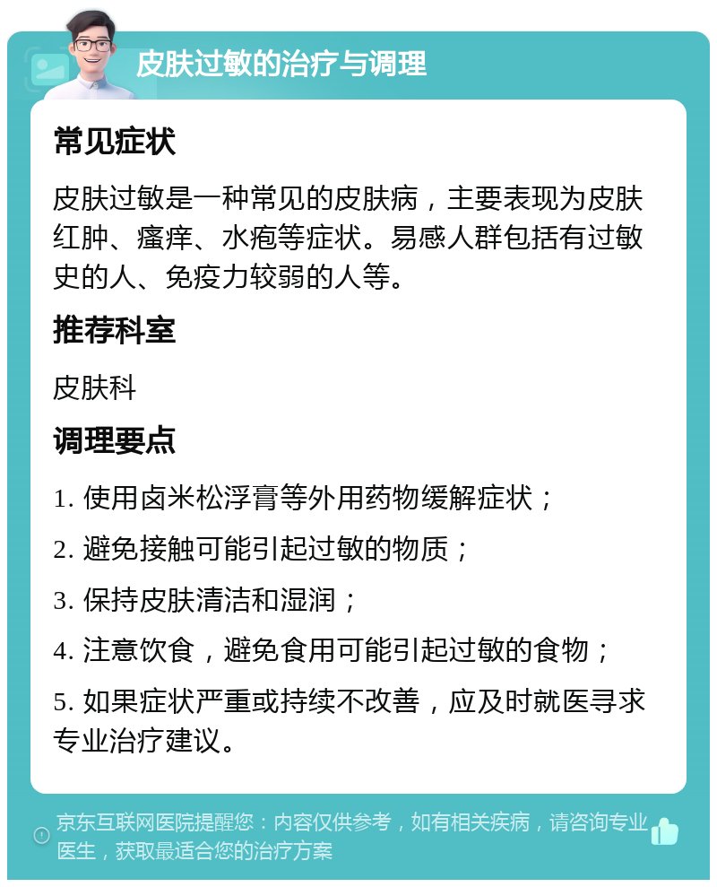 皮肤过敏的治疗与调理 常见症状 皮肤过敏是一种常见的皮肤病，主要表现为皮肤红肿、瘙痒、水疱等症状。易感人群包括有过敏史的人、免疫力较弱的人等。 推荐科室 皮肤科 调理要点 1. 使用卤米松浮膏等外用药物缓解症状； 2. 避免接触可能引起过敏的物质； 3. 保持皮肤清洁和湿润； 4. 注意饮食，避免食用可能引起过敏的食物； 5. 如果症状严重或持续不改善，应及时就医寻求专业治疗建议。