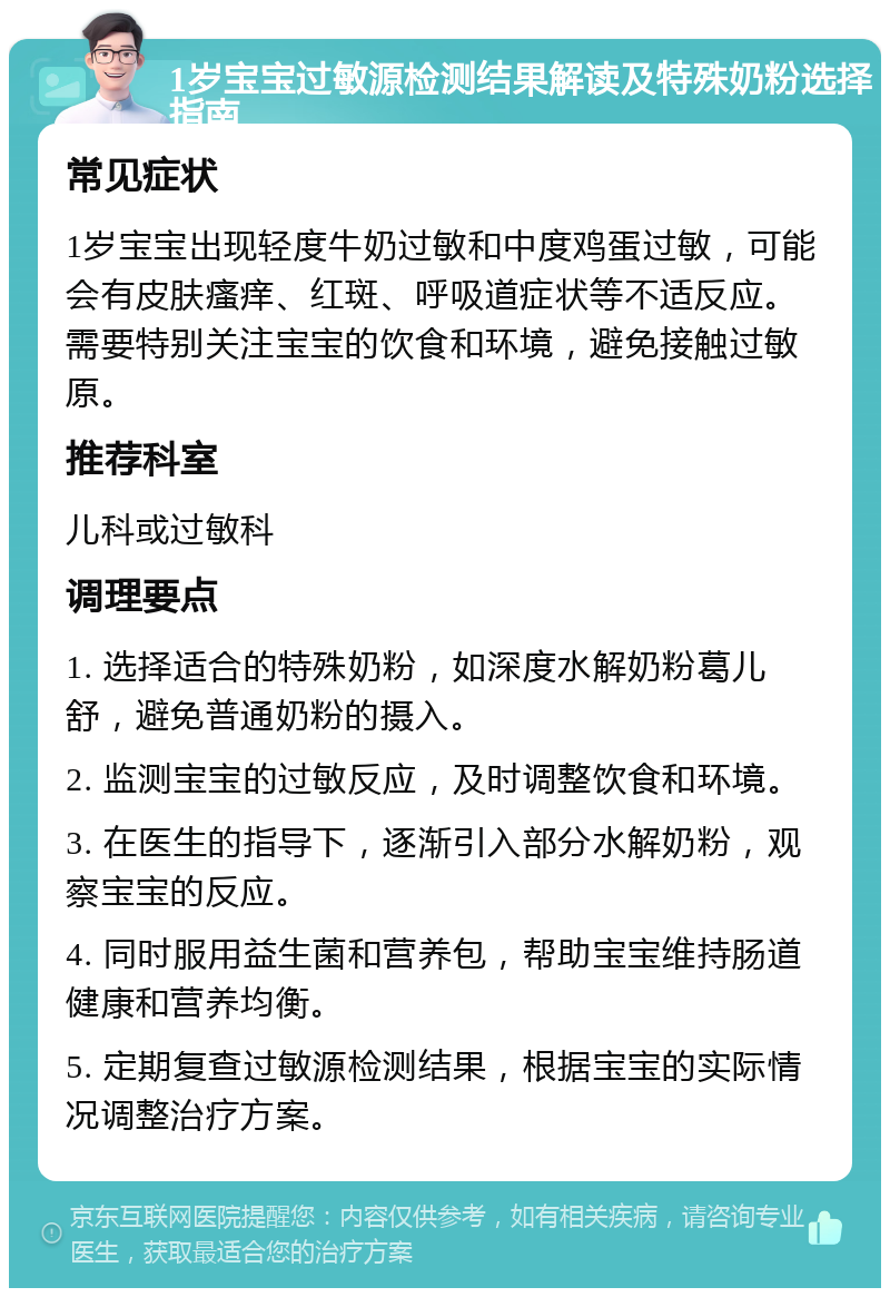 1岁宝宝过敏源检测结果解读及特殊奶粉选择指南 常见症状 1岁宝宝出现轻度牛奶过敏和中度鸡蛋过敏，可能会有皮肤瘙痒、红斑、呼吸道症状等不适反应。需要特别关注宝宝的饮食和环境，避免接触过敏原。 推荐科室 儿科或过敏科 调理要点 1. 选择适合的特殊奶粉，如深度水解奶粉葛儿舒，避免普通奶粉的摄入。 2. 监测宝宝的过敏反应，及时调整饮食和环境。 3. 在医生的指导下，逐渐引入部分水解奶粉，观察宝宝的反应。 4. 同时服用益生菌和营养包，帮助宝宝维持肠道健康和营养均衡。 5. 定期复查过敏源检测结果，根据宝宝的实际情况调整治疗方案。