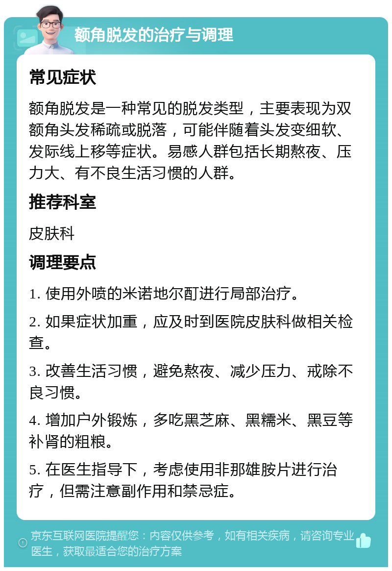 额角脱发的治疗与调理 常见症状 额角脱发是一种常见的脱发类型，主要表现为双额角头发稀疏或脱落，可能伴随着头发变细软、发际线上移等症状。易感人群包括长期熬夜、压力大、有不良生活习惯的人群。 推荐科室 皮肤科 调理要点 1. 使用外喷的米诺地尔酊进行局部治疗。 2. 如果症状加重，应及时到医院皮肤科做相关检查。 3. 改善生活习惯，避免熬夜、减少压力、戒除不良习惯。 4. 增加户外锻炼，多吃黑芝麻、黑糯米、黑豆等补肾的粗粮。 5. 在医生指导下，考虑使用非那雄胺片进行治疗，但需注意副作用和禁忌症。