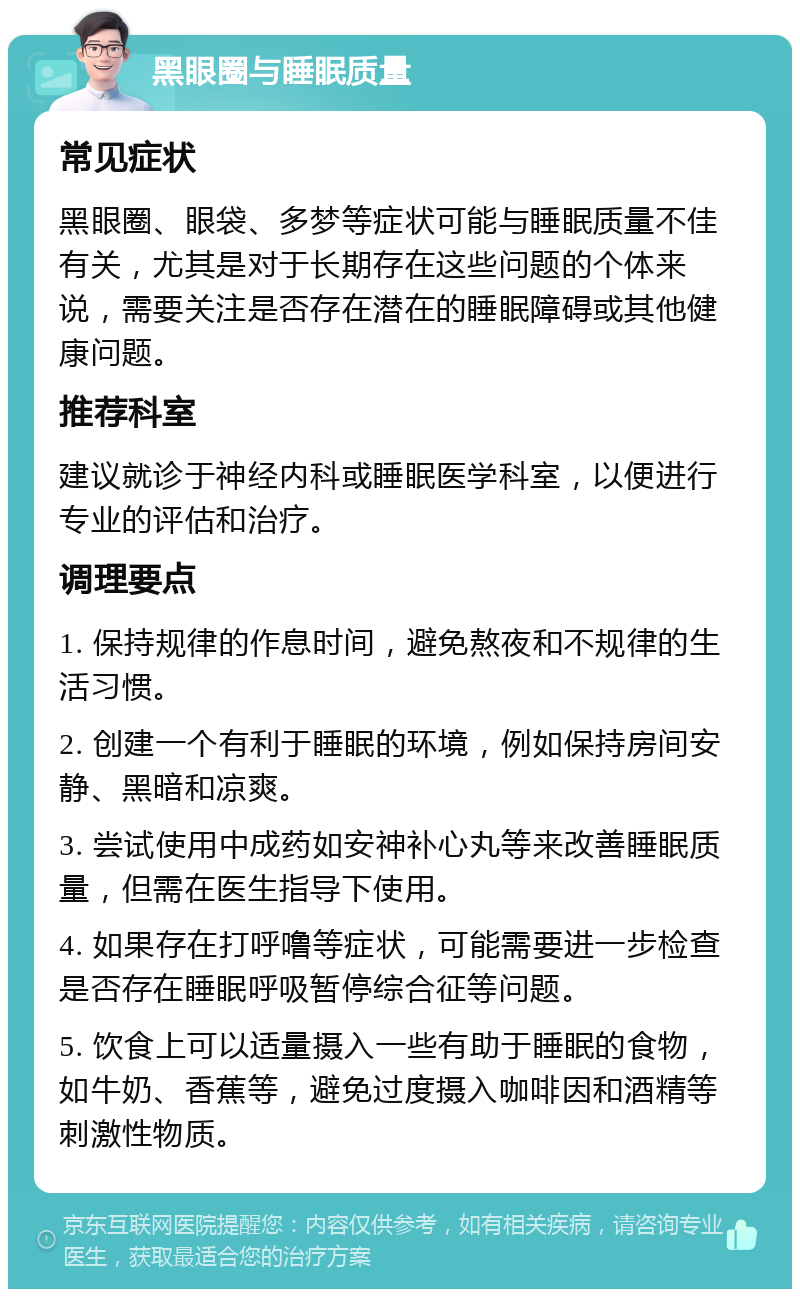 黑眼圈与睡眠质量 常见症状 黑眼圈、眼袋、多梦等症状可能与睡眠质量不佳有关，尤其是对于长期存在这些问题的个体来说，需要关注是否存在潜在的睡眠障碍或其他健康问题。 推荐科室 建议就诊于神经内科或睡眠医学科室，以便进行专业的评估和治疗。 调理要点 1. 保持规律的作息时间，避免熬夜和不规律的生活习惯。 2. 创建一个有利于睡眠的环境，例如保持房间安静、黑暗和凉爽。 3. 尝试使用中成药如安神补心丸等来改善睡眠质量，但需在医生指导下使用。 4. 如果存在打呼噜等症状，可能需要进一步检查是否存在睡眠呼吸暂停综合征等问题。 5. 饮食上可以适量摄入一些有助于睡眠的食物，如牛奶、香蕉等，避免过度摄入咖啡因和酒精等刺激性物质。