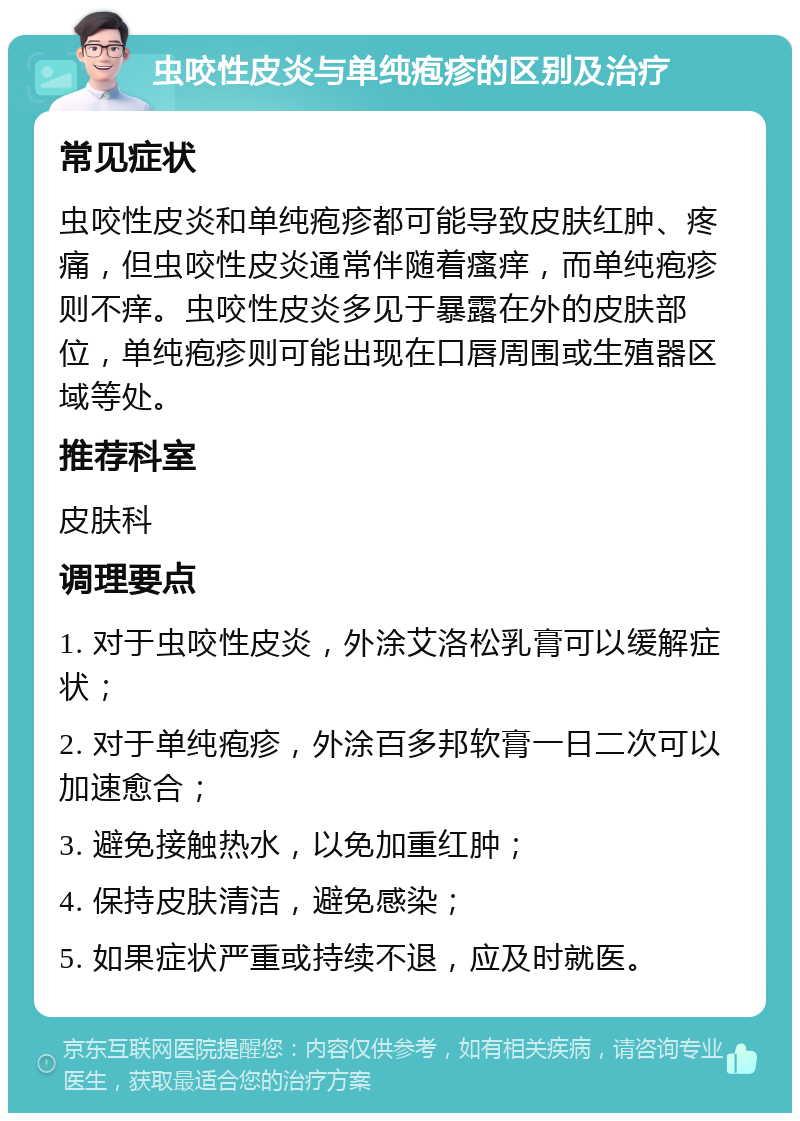 虫咬性皮炎与单纯疱疹的区别及治疗 常见症状 虫咬性皮炎和单纯疱疹都可能导致皮肤红肿、疼痛，但虫咬性皮炎通常伴随着瘙痒，而单纯疱疹则不痒。虫咬性皮炎多见于暴露在外的皮肤部位，单纯疱疹则可能出现在口唇周围或生殖器区域等处。 推荐科室 皮肤科 调理要点 1. 对于虫咬性皮炎，外涂艾洛松乳膏可以缓解症状； 2. 对于单纯疱疹，外涂百多邦软膏一日二次可以加速愈合； 3. 避免接触热水，以免加重红肿； 4. 保持皮肤清洁，避免感染； 5. 如果症状严重或持续不退，应及时就医。