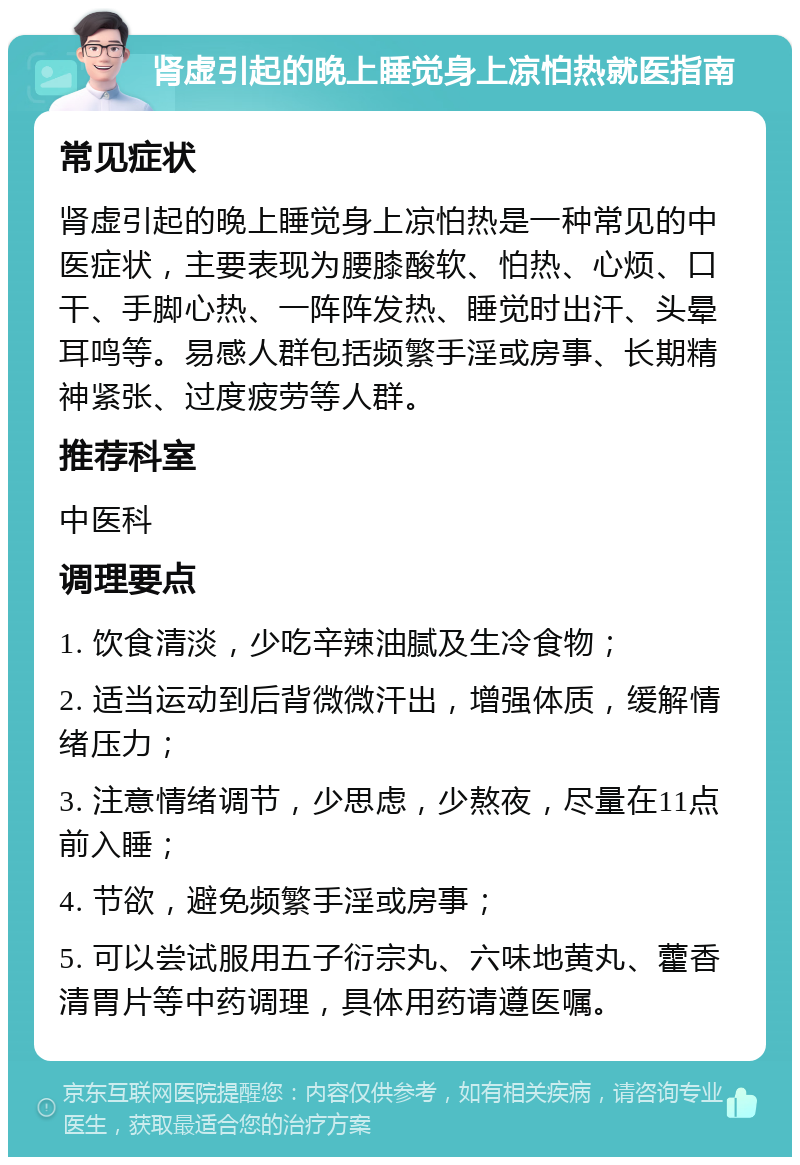 肾虚引起的晚上睡觉身上凉怕热就医指南 常见症状 肾虚引起的晚上睡觉身上凉怕热是一种常见的中医症状，主要表现为腰膝酸软、怕热、心烦、口干、手脚心热、一阵阵发热、睡觉时出汗、头晕耳鸣等。易感人群包括频繁手淫或房事、长期精神紧张、过度疲劳等人群。 推荐科室 中医科 调理要点 1. 饮食清淡，少吃辛辣油腻及生冷食物； 2. 适当运动到后背微微汗出，增强体质，缓解情绪压力； 3. 注意情绪调节，少思虑，少熬夜，尽量在11点前入睡； 4. 节欲，避免频繁手淫或房事； 5. 可以尝试服用五子衍宗丸、六味地黄丸、藿香清胃片等中药调理，具体用药请遵医嘱。