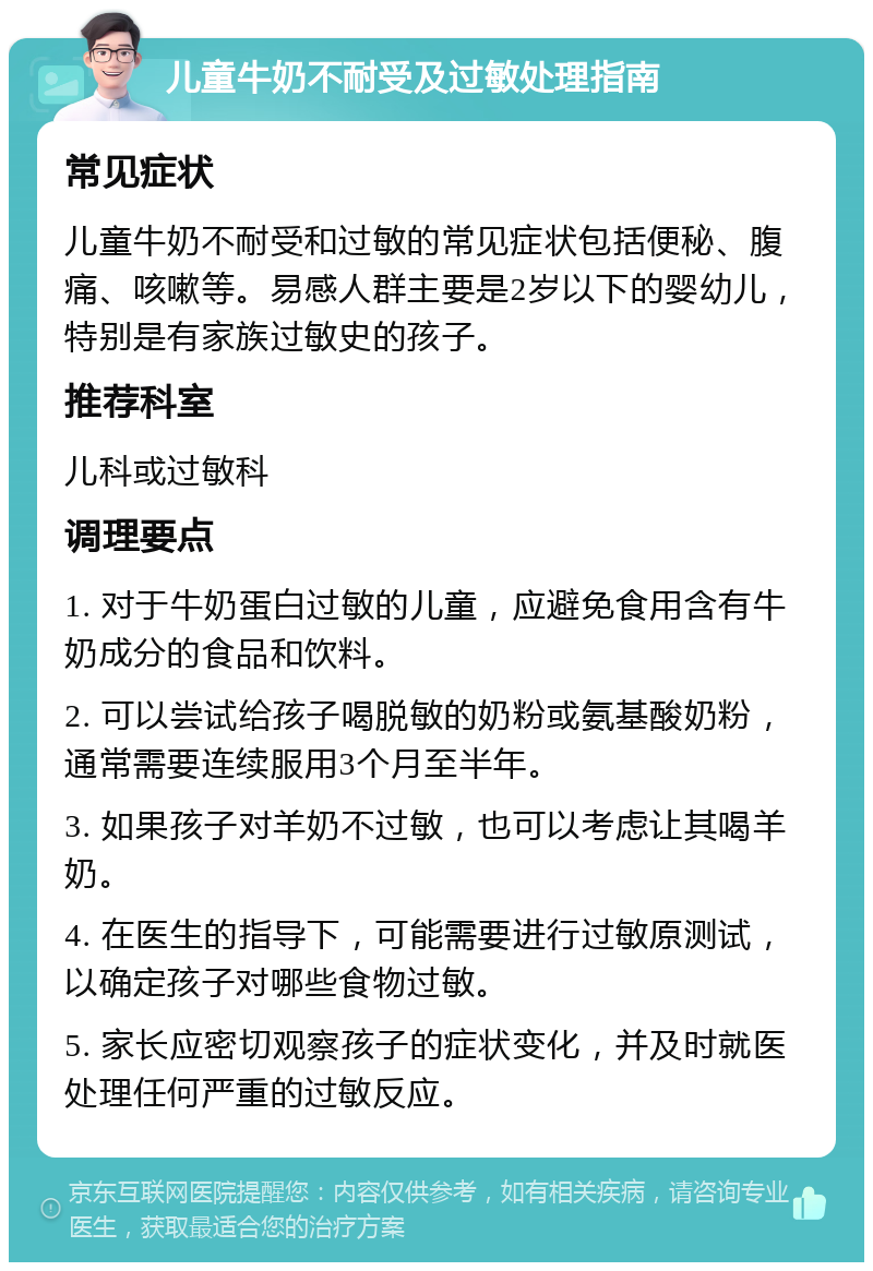 儿童牛奶不耐受及过敏处理指南 常见症状 儿童牛奶不耐受和过敏的常见症状包括便秘、腹痛、咳嗽等。易感人群主要是2岁以下的婴幼儿，特别是有家族过敏史的孩子。 推荐科室 儿科或过敏科 调理要点 1. 对于牛奶蛋白过敏的儿童，应避免食用含有牛奶成分的食品和饮料。 2. 可以尝试给孩子喝脱敏的奶粉或氨基酸奶粉，通常需要连续服用3个月至半年。 3. 如果孩子对羊奶不过敏，也可以考虑让其喝羊奶。 4. 在医生的指导下，可能需要进行过敏原测试，以确定孩子对哪些食物过敏。 5. 家长应密切观察孩子的症状变化，并及时就医处理任何严重的过敏反应。