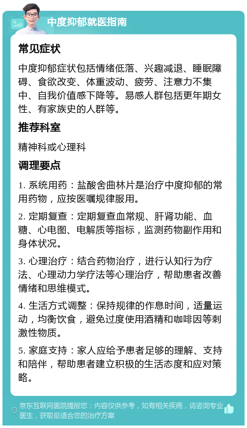 中度抑郁就医指南 常见症状 中度抑郁症状包括情绪低落、兴趣减退、睡眠障碍、食欲改变、体重波动、疲劳、注意力不集中、自我价值感下降等。易感人群包括更年期女性、有家族史的人群等。 推荐科室 精神科或心理科 调理要点 1. 系统用药：盐酸舍曲林片是治疗中度抑郁的常用药物，应按医嘱规律服用。 2. 定期复查：定期复查血常规、肝肾功能、血糖、心电图、电解质等指标，监测药物副作用和身体状况。 3. 心理治疗：结合药物治疗，进行认知行为疗法、心理动力学疗法等心理治疗，帮助患者改善情绪和思维模式。 4. 生活方式调整：保持规律的作息时间，适量运动，均衡饮食，避免过度使用酒精和咖啡因等刺激性物质。 5. 家庭支持：家人应给予患者足够的理解、支持和陪伴，帮助患者建立积极的生活态度和应对策略。