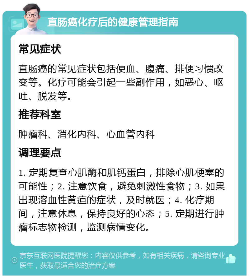 直肠癌化疗后的健康管理指南 常见症状 直肠癌的常见症状包括便血、腹痛、排便习惯改变等。化疗可能会引起一些副作用，如恶心、呕吐、脱发等。 推荐科室 肿瘤科、消化内科、心血管内科 调理要点 1. 定期复查心肌酶和肌钙蛋白，排除心肌梗塞的可能性；2. 注意饮食，避免刺激性食物；3. 如果出现溶血性黄疸的症状，及时就医；4. 化疗期间，注意休息，保持良好的心态；5. 定期进行肿瘤标志物检测，监测病情变化。