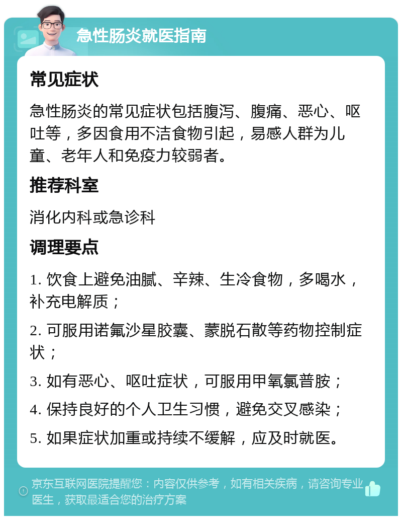 急性肠炎就医指南 常见症状 急性肠炎的常见症状包括腹泻、腹痛、恶心、呕吐等，多因食用不洁食物引起，易感人群为儿童、老年人和免疫力较弱者。 推荐科室 消化内科或急诊科 调理要点 1. 饮食上避免油腻、辛辣、生冷食物，多喝水，补充电解质； 2. 可服用诺氟沙星胶囊、蒙脱石散等药物控制症状； 3. 如有恶心、呕吐症状，可服用甲氧氯普胺； 4. 保持良好的个人卫生习惯，避免交叉感染； 5. 如果症状加重或持续不缓解，应及时就医。